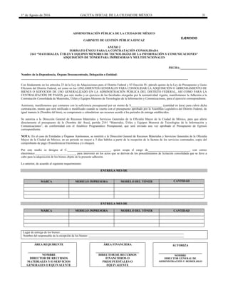 1° de Agosto de 2016 GACETA OFICIAL DE LA CIUDAD DE MÉXICO 31
ADMINISTRACIÓN PÚBLICA DE LA CIUDAD DE MÉXICO
GABINETE DE GESTIÓN PÚBLICA EFICAZ
ANEXO 2
FORMATO ÚNICO PARA LA CONTRATACIÓN CONSOLIDADA
2141 “MATERIALES, ÚTILES Y EQUIPOS MENORES DE TECNOLOGÍAS DE LA INFORMACIÓN Y COMUNICACIONES”
ADQUISICIÓN DE TÓNER PARA IMPRESORAS Y MULTIFUNCIONALES
FECHA:__________________
Nombre de la Dependencia, Órgano Desconcentrado, Delegación o Entidad:
________________________________________________________________________________________________________________
Con fundamento en los artículos 23 de la Ley de Adquisiciones para el Distrito Federal y 83 fracción IV, párrafo quinto de la Ley de Presupuesto y Gasto
Eficiente del Distrito Federal, así como en los LINEAMIENTOS GENERALES PARA CONSOLIDAR LA ADQUISICIÓN O ARRENDAMIENTO DE
BIENES O SERVICIOS DE USO GENERALIZADO EN LA ADMINISTRACIÓN PÚBLICA DEL DISTRITO FEDERAL, ASÍ COMO PARA LA
CENTRALIZACIÓN DE PAGOS, por este medio y en ejercicio de las facultades otorgadas por la normatividad vigente, manifestamos la Adhesión a la
Contratación Consolidada de Materiales, Útiles y Equipos Menores de Tecnologías de la Información y Comunicaciones, para el ejercicio correspondiente.
Asimismo, manifestamos que contamos con la suficiencia presupuestal por un monto de $_____________________ (cantidad en letra) para cubrir dicha
contratación, monto que será ratificado o modificado cuando se cuente con el presupuesto aprobado por la Asamblea Legislativa del Distrito Federal, de
igual manera la (Nombre del área), se compromete a calendarizar sus recursos acorde a los periodos de entrega establecidos.
Se autoriza a la Dirección General de Recursos Materiales y Servicios Generales de la Oficialía Mayor de la Ciudad de México, para que afecte
directamente el presupuesto de la (Nombre del Área), partida 2141 “Materiales, Útiles y Equipos Menores de Tecnologías de la Información y
Comunicaciones”, de conformidad con el Analítico Programático Presupuestal, que será enviado una vez aprobado el Presupuesto de Egresos
correspondiente.
NOTA: En el caso de Entidades y Órganos Autónomos, se remitirá a la Dirección General de Recursos Materiales y Servicios Generales de la Oficialía
Mayor de la Ciudad de México, en un periodo no mayor a 5 días hábiles a partir de la recepción de la factura de los servicios contratados, copia del
comprobante de pago (Transferencia Electrónica y/o cheque).
Por este medio se designa al C._____________________________, quien ocupa el cargo de____________________________, con correo
electrónico:___________________________, para intervenir en los actos que se deriven de los procedimientos de licitación consolidada que se lleve a
cabo para la adquisición de los bienes objeto de la presente adhesión.
Lo anterior, de acuerdo al siguiente requerimiento:
ENTREGA MES DE
MARCA MODELO IMPRESORA MODELO DEL TÓNER CANTIDAD
ENTREGA MES DE
MARCA MODELO IMPRESORA MODELO DEL TÓNER CANTIDAD
Lugar de entrega de los bienes:___________________________________________________________________________________
Nombre del responsable de la recepción de los bienes: ________________________________________________________________
ÁREA REQUIRENTE
____________________________
NOMBRE
DIRECTOR DE RECURSOS
MATERIALES Y/O SERVICIOS
GENERALES O EQUIVALENTE
ÁREA FINANCIERA
_____________________________
DIRECTOR DE RECURSOS
FINANCIEROS O
PRESUPUESTALES O
EQUIVALENTE
AUTORIZA
_____________________________
NOMBRE
DIRECTOR GENERAL DE
ADMINISTRACIÓN U HOMOLOGO
EJERCICIO
20________
 