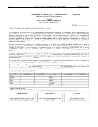 32 GACETA OFICIAL DE LA CIUDAD DE MÉXICO 1° de Agosto de 2016
ADMINISTRACIÓN PÚBLICA DE LA CIUDAD DE MÉXICO
GABINETE DE GESTIÓN PÚBLICA EFICAZ
ANEXO 2
REQUERIMIENTOS PRESUPUESTALES
3112 “Servicio de Energía Eléctrica”
FECHA: __________________
Nombre de la Dependencia, Órgano Desconcentrado, Delegación o Entidad:
___________________________________________________________________________________________________
Con fundamento en los artículos 23 de la Ley de Adquisiciones para el Distrito Federal y 83 fracción IV, quinto párrafo, de la Ley de Presupuesto y Gasto
Eficiente del Distrito Federal, así como en los LINEAMIENTOS GENERALES PARA CONSOLIDAR LA ADQUISICIÓN O ARRENDAMIENTO DE
BIENES O SERVICIOS DE USO GENERALIZADO EN LA ADMINISTRACIÓN PÚBLICA DEL DISTRITO FEDERAL, ASÍ COMO PARA LA
CENTRALIZACIÓN DE PAGOS, por este medio y en ejercicio de las facultades otorgadas por la normatividad vigente, manifestamos la adhesión a la
contratación consolidada de la partida 3112 “Servicio de Energía Eléctrica”, para el ejercicio presupuestal correspondiente de (Nombre de la
dependencia, Delegación o Entidad), proceso administrativo a cargo de la Dirección General de Recursos Materiales y Servicios Generales de la Oficialía
Mayor de la Ciudad de México.
Asimismo, manifestamos que contamos con la suficiencia presupuestal en la partida 3112 “Servicio de Energía Eléctrica” por un monto de
$_____________________ (cantidad en letra) y para cubrir dicha contratación, se tiene autorizado un monto de $_____________________, el cual es
ratificado en este momento ya que se cuenta con el presupuesto aprobado por la Asamblea Legislativa del Distrito Federal para el ejercicio
correspondiente, mismo que fue comunicado por la Secretaría de Finanzas con oficio No.___________________, de
fecha:___________________________.
Se autoriza a la Dirección General de Servicios Urbanos de la Secretaría de Obras y servicios para que afecte el presupuesto de (Nombre de la
Dependencia o Delegación) __________________________________________ de conformidad con el Analítico Programático Presupuestal, el cual es
enviado adjunto al presente, mismo que fue aprobado por la Asamblea Legislativa para el ejercicio correspondiente, y comunicado por la Secretaría de
Finanzas con oficio No.___________________, de fecha:_______________________.
NOTA: En el caso de Entidades y Órganos Autónomos, se compromete a enviar en un periodo no mayor a 5 días hábiles a partir de la recepción de la
factura, la Transferencia Electrónica por el pago de la compra de Energía Eléctrica adquiridas a su nombre.
Por este medio se designa al C.__________________________________________________________, quien ocupa el cargo
de____________________________, con correo electrónico: ___________________________, para intervenir en los actos que se deriven de los
procedimientos de licitación consolidada que se lleve a cabo para la adquisición de los bienes objeto de la presente adhesión.
Lo anterior, de acuerdo al siguiente requerimiento:
MES CANTIDAD IMPORTE MES CANTIDAD IMPORTE
Enero Julio
Febrero Agosto
Marzo Septiembre
Abril Octubre
Mayo Noviembre
Junio Diciembre
Total
Lugar de entrega del servicio:___________________________________________________________________________________
Nombre del responsable de la recepción del servicio: ________________________________________________________________
ÁREA REQUIRENTE
____________________________
DIRECTOR DE RECURSOS MATERIALES Y/O
SERVICIOS GENERALES O EQUIVALENTE
ÁREA FINANCIERA
_____________________________
DIRECTOR DE RECURSOS FINANCIEROS
O EQUIVALENTE
AUTORIZA
_____________________________
DIRECTOR GENERAL DE
ADMINISTRACIÓN U HOMÓLOGO
EJERCICIO
20________
 