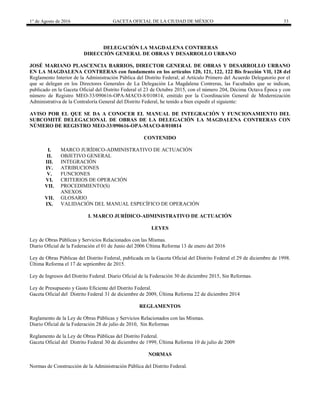 1° de Agosto de 2016 GACETA OFICIAL DE LA CIUDAD DE MÉXICO 33
DELEGACIÓN LA MAGDALENA CONTRERAS
DIRECCIÓN GENERAL DE OBRAS Y DESARROLLO URBANO
JOSÉ MARIANO PLASCENCIA BARRIOS, DIRECTOR GENERAL DE OBRAS Y DESARROLLO URBANO
EN LA MAGDALENA CONTRERAS con fundamento en los artículos 120, 121, 122, 122 Bis fracción VII, 128 del
Reglamento Interior de la Administración Pública del Distrito Federal; al Artículo Primero del Acuerdo Delegatorio por el
que se delegan en los Directores Generales de La Delegación La Magdalena Contreras, las Facultades que se indican,
publicado en la Gaceta Oficial del Distrito Federal el 23 de Octubre 2015, con el número 204, Décima Octava Época y con
número de Registro MEO-33/090616-OPA-MACO-8/010814, emitido por la Coordinación General de Modernización
Administrativa de la Contraloría General del Distrito Federal, he tenido a bien expedir el siguiente:
AVISO POR EL QUE SE DA A CONOCER EL MANUAL DE INTEGRACIÓN Y FUNCIONAMIENTO DEL
SUBCOMITÉ DELEGACIONAL DE OBRAS DE LA DELEGACIÓN LA MAGDALENA CONTRERAS CON
NÚMERO DE REGISTRO MEO-33/090616-OPA-MACO-8/010814
CONTENIDO
I. MARCO JURÍDICO-ADMINISTRATIVO DE ACTUACIÓN
II. OBJETIVO GENERAL
III. INTEGRACIÓN
IV. ATRIBUCIONES
V. FUNCIONES
VI. CRITERIOS DE OPERACIÓN
VII. PROCEDIMIENTO(S)
ANEXOS
VII. GLOSARIO
IX. VALIDACIÓN DEL MANUAL ESPECÍFICO DE OPERACIÓN
I. MARCO JURÍDICO-ADMINISTRATIVO DE ACTUACIÓN
LEYES
Ley de Obras Públicas y Servicios Relacionados con las Mismas.
Diario Oficial de la Federación el 01 de Junio del 2006 Última Reforma 13 de enero del 2016
Ley de Obras Públicas del Distrito Federal, publicada en la Gaceta Oficial del Distrito Federal el 29 de diciembre de 1998.
Última Reforma el 17 de septiembre de 2015.
Ley de Ingresos del Distrito Federal. Diario Oficial de la Federación 30 de diciembre 2015, Sin Reformas.
Ley de Presupuesto y Gasto Eficiente del Distrito Federal.
Gaceta Oficial del Distrito Federal 31 de diciembre de 2009, Última Reforma 22 de diciembre 2014
REGLAMENTOS
Reglamento de la Ley de Obras Públicas y Servicios Relacionados con las Mismas.
Diario Oficial de la Federación 28 de julio de 2010, Sin Reformas
Reglamento de la Ley de Obras Públicas del Distrito Federal.
Gaceta Oficial del Distrito Federal 30 de diciembre de 1999, Última Reforma 10 de julio de 2009
NORMAS
Normas de Construcción de la Administración Pública del Distrito Federal.
 
