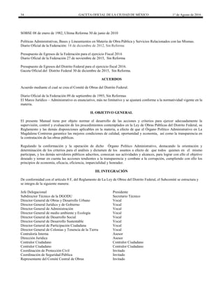34 GACETA OFICIAL DE LA CIUDAD DE MÉXICO 1° de Agosto de 2016
SOBSE 08 de enero de 1982, Ultima Reforma 30 de junio de 2010
Políticas Administrativas, Bases y Lineamientos en Materia de Obra Pública y Servicios Relacionados con las Mismas.
Diario Oficial de la Federación: 18 de diciembre de 2012, Sin Reforma
Presupuesto de Egresos de la Federación para el ejercicio Fiscal 2016
Diario Oficial de la Federación 27 de noviembre de 2015, Sin Reforma
Presupuesto de Egresos del Distrito Federal para el ejercicio fiscal 2016.
Gaceta Oficial del Distrito Federal 30 de diciembre de 2015, Sin Reforma.
ACUERDOS
Acuerdo mediante el cual se crea el Comité de Obras del Distrito Federal.
Diario Oficial de la Federación 09 de septiembre de 1993, Sin Reformas
El Marco Jurídico – Administrativo es enunciativo, más no limitativo y se ajustará conforme a la normatividad vigente en la
materia.
II. OBJETIVO GENERAL
El presente Manual tiene por objeto normar el desarrollo de las acciones y criterios para ejercer adecuadamente la
supervisión, control y evaluación de los procedimientos contemplados en la Ley de Obras Públicas del Distrito Federal, su
Reglamento y las demás disposiciones aplicables en la materia, a efecto de que el Órgano Político Administrativo en La
Magdalena Contreras garantice las mejores condiciones de calidad, oportunidad y economía, así como la transparencia en
la contratación de las obras públicas.
Regulando la conformación y la operación de dicho Órgano Político Administrativo, destacando la orientación y
determinación de los criterios para el análisis y dictamen de los asuntos a efecto de que todos quienes en el mismo
participan, y los demás servidores públicos adscritos, conozcan sus actividades y alcances, para lograr con ello el objetivo
deseado y tomar en cuenta las acciones tendientes a la transparencia y combate a la corrupción, cumpliendo con ello los
principios de economía, eficacia, eficiencia, imparcialidad y honradez.
III. INTEGRACIÓN
De conformidad con el artículo 8 F, del Reglamento de La Ley de Obras del Distrito Federal, el Subcomité se estructura y
se integra de la siguiente manera:
Jefe Delegacional Presidente
Subdirector Técnico de la DGODU Secretario Técnico
Director General de Obras y Desarrollo Urbano Vocal
Director General Jurídico y de Gobierno Vocal
Director General de Administración Vocal
Director General de medio ambiente y Ecología Vocal
Director General de Desarrollo Social Vocal
Director General de Desarrollo Sustentable Vocal
Director General de Participación Ciudadana Vocal
Director General de Colonias y Tenencia de la Tierra Vocal
Contraloría Interna Asesor
Dirección Jurídica Asesor
Contralor Ciudadano Contralor Ciudadano
Contralor Ciudadano Contralor Ciudadano
Coordinación de Protección Civil Invitado
Coordinación de Seguridad Pública Invitado
Representante del Comité Central de Obras Invitado
 