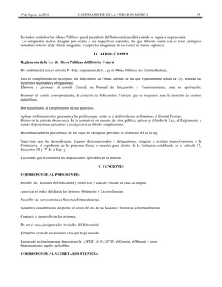 1° de Agosto de 2016 GACETA OFICIAL DE LA CIUDAD DE MÉXICO 35
Invitados: serán los Servidores Públicos que el presidente del Subcomité decidirá cuándo se requiera su presencia.
Los integrantes podrán designar por escrito a sus respectivos suplentes, los que deberán contar con el nivel jerárquico
inmediato inferior al del titular integrante; excepto los integrantes de los cuales no tienen suplencia.
IV. ATRIBUCIONES
Reglamento de la Ley de Obras Públicas del Distrito Federal
De conformidad con el artículo 8º H del reglamento de la Ley de Obras Públicas del Distrito Federal,
Para el cumplimiento de su objeto, los Subcomités de Obras, además de las que expresamente señala la Ley, tendrán las
siguientes facultades y obligaciones:
Elaborar y proponer al comité Central, su Manual de Integración y Funcionamiento, para su aprobación;
Proponer al comité correspondiente, la creación de Subcomités Técnicos que se requieran para la atención de asuntos
específicos;
Dar seguimiento al cumplimiento de sus acuerdos;
Aplicar los lineamientos generales y las políticas que emita en el ámbito de sus atribuciones el Comité Central;
Promover la estricta observancia de la normativa en materia de obra pública, aplicar y difundir la Ley, el Reglamento y
demás disposiciones aplicables y coadyuvar a su debido cumplimiento;
Dictaminar sobre la procedencia de los casos de excepción previstos en el artículo 63 de la ley;
Supervisar que las dependencias, órganos desconcentrados y delegaciones, integren y remitan respectivamente a la
Contraloría, el expediente de las personas físicas o morales para efectos de la limitación establecida en el artículo 37,
fracciones III y IV de la Ley, y
Las demás que le confieran las disposiciones aplicables en la materia.
V. FUNCIONES
CORRESPONDE AL PRESIDENTE:
Presidir las Sesiones del Subcomité y emitir voz y voto de calidad, en caso de empate.
Autorizar el orden del día de las Sesiones Ordinarias y Extraordinarias.
Suscribir las convocatorias a Sesiones Extraordinarias.
Someter a consideración del pleno, el orden del día de las Sesiones Ordinarias y Extraordinarias.
Conducir el desarrollo de las sesiones.
De ser el caso, designar a los invitados del Subcomité.
Firmar las actas de las sesiones a las que haya asistido.
Las demás atribuciones que determinen la LOPDF, el RLOPDF, el Comité, el Manual y otros
Ordenamientos legales aplicables.
CORRESPONDE AL SECRETARIO TÉCNICO:
 