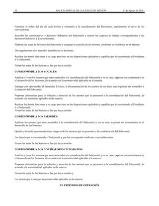 36 GACETA OFICIAL DE LA CIUDAD DE MÉXICO 1° de Agosto de 2016
Formular el orden del día de cada Sesión y someterlo a la consideración del Presidente, previamente al envío de las
convocatorias.
Suscribir las convocatorias a Sesiones Ordinarias del Subcomité y remitir las carpetas de trabajo correspondientes a las
Sesiones Ordinarias y Extraordinarias.
Elaborar las actas de Sesiones del Subcomité y asegurar la custodia de las mismas, conforme se establezca en el Manual.
Dar seguimiento a los acuerdos tomados en las Sesiones.
Realizar las demás funciones a su cargo previstas en las disposiciones aplicables y aquéllas que le encomiende el Presidente
o el Subcomité.
Firmar las actas de las Sesiones a las que haya asistido.
CORRESPONDE A LOS VOCALES:
Analizar y votar los asuntos que sean sometidos a la consideración del Subcomité y en su caso, expresar sus comentarios en
el desarrollo de las Sesiones, de acuerdo con la normatividad aplicable en la materia.
Entregar con oportunidad al Secretario Técnico, la documentación de los asuntos de sus áreas que requieran ser sometidos a
la atención del Subcomité.
Proponer alternativas para la solución y atención de los asuntos que se presenten a la consideración del Subcomité, de
acuerdo a la normativa aplicable en la materia.
Realizar las demás funciones a su cargo previstas en las disposiciones aplicables y aquéllas que le encomiende el Presidente
o el Subcomité.
Firmar las actas de las Sesiones a las que haya asistido.
CORRESPONDE A LOS ASESORES:
Analizar los asuntos que sean sometidos a la consideración del Subcomité y, en su caso, expresar sus comentarios en el
desarrollo de las Sesiones.
Opinar y formular recomendaciones respecto de los asuntos que se presenten a la consideración del Subcomité.
Las demás que le encomiende el Subcomité y que les corresponda conforme a sus atribuciones.
Firmar las actas de las Sesiones a las que haya asistido.
CORRESPONDE A LOS CONTRALORES CIUDADANOS:
Analizar y votar los asuntos que sean sometidos a la consideración del Subcomité y en su caso, expresar sus comentarios en
el desarrollo de las Sesiones, de acuerdo con la normatividad aplicable a la materia.
Proponer alternativas para la solución y atención de los asuntos que se presenten a la consideración del Subcomité, de
acuerdo a la normatividad aplicable en la materia.
Firmar las actas de las Sesiones a las que haya asistido y
Las demás que le otorgue la normatividad aplicable en la materia.
VI. CRITERIOS DE OPERACIÓN
 