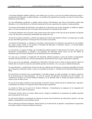 1° de Agosto de 2016 GACETA OFICIAL DE LA CIUDAD DE MÉXICO 37
Las Sesiones Ordinarias tendrán verificativo como mínimo una vez al mes y en el caso de no haber asuntos para someter a
consideración del Subcomité, se deberá informar a sus miembros del seguimiento de acuerdos, así como los avances físico-
financieros de obra pública.
En casos debidamente justificados, se podrán realizar Sesiones Extraordinarias, para tratar exclusivamente asuntos para
dictaminar y en el orden del día no se incluirán la presentación de actas, seguimiento de acuerdos y asuntos generales.
En ausencia del Presidente del Subcomité, será suplido por el funcionario que él haya designado en calidad de suplente
único, y en caso de ausencia de éste, el secretario técnico procederá a la cancelación de la sesión.
Las Sesiones Ordinarias sólo se llevarán a cabo cuando asistan como mínimo el 50% más uno de los miembros con derecho
a voto y las decisiones se tomarán por unanimidad o por mayoría de votos.
En caso de no reunirse el Quórum, se emitirá una segunda convocatoria, para efectuar la Sesión en un plazo que no exceda
de cinco días hábiles posteriores a la fecha prevista en la primera convocatoria.
Las Sesiones Extraordinarias se realizarán en las fechas y horas previstas en la respectiva convocatoria con los miembros
que asistan, excepto cuando no esté presente el Presidente del Subcomité, el Secretario Técnico y el servidor público
responsable de exponer el asunto a tratar.
La convocatoria y la carpeta de trabajo, que invariablemente deberá contener el orden del día de la Sesión, junto con los
documentos correspondientes, se entregará a los integrantes del Subcomité cuando menos con dos días hábiles de
anticipación para las Sesiones Ordinarias y un día hábil para Sesiones Extraordinarias.
Los casos que se someterán a consideración del Subcomité, deberán presentarse a través del formato correspondiente,
anexando la justificación del caso, suficiencia presupuestal, documentación técnica, legal y administrativa requerida.
Una vez que el caso sea analizado, y aprobado por el Subcomité, el formato al que se refiere la fracción anterior, deberá ser
firmado antes de concluir la sesión por cada miembro presente con derecho a voz y voto, para su debida formalización.
Las especificaciones y justificaciones técnicas de cada caso, deberán estar firmados por el personal responsable de las áreas
que lo prepararon incluyendo nombre y cargo con el propósito de ponerlo a consideración del Subcomité Delegacional de
Obras.
Por cada Sesión se levantará el acta correspondiente, la cual debe contener, en orden cronológico, los aspectos sustantivos
de las intervenciones de cada participante, así como los acuerdos del Subcomité. Documento que será sometido a la
consideración del pleno en la Sesión Ordinaria inmediata y de ser aprobada, debe ser firmado por quienes asistieron a la
sesión a la que se refiere el acta.
En caso de existir algún comentario al acta presentada, el Secretario Técnico tomará nota de las modificaciones sugeridas y
se presentarán nuevamente en la siguiente Sesión ordinaria para su aprobación.
La omisión de firmas en las actas de las Sesiones Ordinarias o Extraordinarias de cualquiera de los integrantes del
Subcomité no restará validez al documento.
El Secretario Técnico, previo a la sesión, deberá revisar e integrar la totalidad de los documentos de respaldo requeridos
para la presentación de los casos.
En cada Sesión Ordinaria se presentarán los informes de avances físicos-financieros de cada proyecto ejecutivo y de obra
pública, correspondiente al mes inmediato anterior.
Para la celebración de Sesiones Ordinarias deberá incluirse en el orden del día, un apartado correspondiente al seguimiento
de acuerdos emitidos en Sesiones Ordinarias anteriores.
 