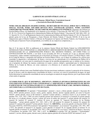 4 GACETA OFICIAL DE LA CIUDAD DE MÉXICO 1° de Agosto de 2016
GABINETE DE GESTIÓN PÚBLICA EFICAZ
Secretaría de Finanzas; Oficial Mayor, Contraloría General
y Secretaría de Desarrollo Económico
MTRO. EDGAR ABRAHAM AMADOR ZAMORA, SECRETARIO DE FINANZAS; JORGE SILVA MORALES,
OFICIAL MAYOR, MTRO. EDUARDO ROVELO PICO, CONTRALOR GENERAL, MTRO. SALOMÓN
CHERTORIVSKI WOLDENBERG, SECRETARIO DE DESARROLLO ECONÓMICO, integrantes del Gabinete de
Gestión Pública Eficaz, con fundamento en lo dispuesto en los artículos 15 fracciones III, VIII, XIV y XV, 16 Fracción IV,
25, 30, 33 y 34 de la Ley Orgánica de la Administración Pública del Distrito Federal; 7 fracciones III, VIII, XIII y XIV, 10,
11, fracción VI, 12 y 13, del Reglamento Interior de la Administración Pública del Distrito Federal; 67, 82 y 83 fracción IV,
párrafo quinto de la Ley de Presupuesto y Gasto Eficiente del Distrito Federal; 2º fracción XXVIII, 23 de la Ley de
Adquisiciones para el Distrito Federal; el Decreto de Presupuesto de Egresos del Distrito Federal y las Circulares Uno y
Uno Bis para el Ejercicio Fiscal correspondiente, en el ámbito de sus respectivas competencias, y
CONSIDERANDO
Que el 13 de mayo de 2011 se publicaron en la entonces Gaceta Oficial del Distrito Federal los LINEAMIENTOS
GENERALES PARA CONSOLIDAR LA ADQUISICIÓN O ARRENDAMIENTO DE BIENES O SERVICIOS DE USO
GENERALIZADO EN LA ADMINISTRACIÓN PÚBLICA DEL DISTRITO FEDERAL, ASÍ COMO PARA LA
CENTRALIZACIÓN DE PAGOS, y con fecha 16 de noviembre del 2012 el Acuerdo por el que se adicionan dichos
Lineamientos, ambos emitidos conjuntamente por el Secretario de Finanzas, el Contralor General y el Oficial Mayor, todos
de la Ciudad de México e integrantes del Gabinete de Gestión Pública Eficaz, con el objeto de establecer los criterios para
consolidar la adquisición o arrendamiento de bienes o servicios de uso generalizado en la Administración Pública de la
Ciudad de México, así como para la centralización de pagos de las partidas presupuestales que se señalan en los mismos,
con el propósito de obtener las mejores condiciones en cuanto a precio, calidad y oportunidad para la Administración
Pública de la Ciudad de México, así como coadyuvar a la eficiencia en el ejercicio del gasto mediante los pagos
centralizados.
Que la presente reforma tiene como finalidad realizar diversas precisiones tendientes a mejorar la operación de los términos
en que se llevan a cabo las adquisiciones consolidadas de bienes y servicios, así como la centralización de pagos, de igual
forma determinar la contratación consolidada de nuevas tecnologías en materia de energía eléctrica; por lo que hemos tenido
a bien emitir el siguiente:
ACUERDO POR EL QUE SE REFORMAN, ADICIONAN y DEROGAN DIVERSAS DISPOSICIONES DE LOS
LINEAMIENTOS GENERALES PARA CONSOLIDAR LA ADQUISICIÓN O ARRENDAMIENTO DE BIENES
O SERVICIOS DE USO GENERALIZADO EN LA ADMINISTRACIÓN PÚBLICA DEL DISTRITO FEDERAL,
ASÍ COMO PARA LA CENTRALIZACIÓN DE PAGOS.
Único.- Se REFORMAN: El apartado I “Generalidades”, numeral 1, tercer y último párrafo; numeral 2, fracciones III,
XVII, XXXV párrafos primero, tercero, cuarto, quinto, séptimo, décimo, decimo segundo párrafo, así como la fracción
XXXVI primer párrafo, inciso a) del numeral 3, numeral 4 primer párrafo y numeral 6 inciso c); en el numeral 7 las
partidas 1541, 3141, 3361 y 3969, así como el párrafo primero del numeral 8; el numeral 9; el numeral 10; primer párrafo
del inciso c) y el párrafo primero, tercero y quinto del inciso d) ambos del numeral 17; primer párrafo del numeral 19;
numeral 24, numeral 25, numeral 27, numeral 28 inciso a); apartado VI “Aspectos Particulares de las Partidas
Etiquetadas…” primer párrafo; partida 1411, 1421, 1443 y 1431 del numeral 34; numeral 36; numeral 38; numeral 40;
numeral 47; numeral 48; numeral 57 primer párrafo; Anexo 2. Se ADICIONA, un noveno párrafo a la fracción XXXV, las
fracciones XXXVII y XXXVIII al numeral 2 del apartado I “Generalidades”; en el numeral 7 las partidas 1543, 3951, 3981
y 6321; dos párrafos al numeral 8; un segundo y tercer párrafos al numeral 10; un segundo párrafo al numeral 14; un
segundo párrafo al numeral 25; las partidas 1543, 3951 y 3981 al numeral 34; en el anexo 1 Relación de Bienes y Servicios
a Consolidarse, las partidas 1543, 3951, 3981 y 6321. Se DEROGA la partida 3341 del Apartado I “Generalidades”
numeral 1; noveno, décimo quinto, décimo sexto y décimo séptimo párrafos de la fracción XXXV del numeral 2; en el
 