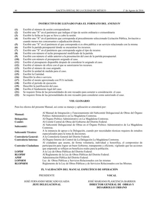 46 GACETA OFICIAL DE LA CIUDAD DE MÉXICO 1° de Agosto de 2016
INSTRUCTIVO DE LLENADO PARA EL FORMATO DEL ANEXO IV
(1) Escribir el número de sesión correspondiente
(2) Escribir una “X” en el paréntesis que indique el tipo de sesión ordinaria o extraordinaria
(3) Escribir la fecha en la que se lleve a cabo la sesión.
(4) Escribir una “X” en el paréntesis que corresponda al procedimiento seleccionado Licitación Pública, Invitación a
cuando menos tres concursantes o adjudicación directa.
(5) Escribir una “X” en el paréntesis al que corresponda si es obra pública o un servicio relacionado con la misma.
(6) Escribir la partida presupuestal donde se encuentran los recursos.
(7) Escribir una “X” en el paréntesis que corresponda según el tipo de recurso.
(8) Escribir con número el techo presupuestal modificado de la partida.
(9) Escribir con número el saldo anterior a la presentación del caso de la partida presupuestal.
(10) Escribir con número el presupuesto asignado al caso.
(11) Escribir el presupuesto disponible después de considerar lo asignado al caso.
(12) Escribir el número de oficio con el que se autorizaron los recursos.
(13) Escribir el número de caso asignado.
(14) Escribir la unidad de medida para el caso.
(15) Escribir la Cantidad.
(16) Describir la obra o servicio.
(17) Escribir el monto aproximado con IVA incluido.
(18) Escribir el periodo de ejecución.
(19) Describir la justificación del caso.
(20) Escriba el fundamento legal del caso.
(21) Se requiere firma de las personalidades de este recuadro para someter a consideración el caso.
(22) Se requiere firma de las personalidades de este recuadro para considerar como autorizado el caso.
VIII. GLOSARIO
Para los efectos del presente Manual, así como su manejo y aplicación se entenderá por:
Manual:
Al Manual de Integración y Funcionamiento del Subcomité Delegacional de Obras del Órgano
Político Administrativo en La Magdalena Contreras.
Delegación: Al Órgano Político Administrativo en La Magdalena Contreras.
Comité: Al Comité Central de Obras del Gobierno del Distrito Federal.
Subcomité:
Al Subcomité Delegacional de Obras en el Órgano Político Administrativo de La Magdalena
Contreras.
Subcomité Técnico:
A la instancia de apoyo a la Delegación, cuando por necesidades técnicas requiera de estudios
especializados para la toma de decisiones.
Contraloría General: A la Contraloría General del Distrito Federal.
Contraloría Interna: Al Órgano Interno de Control de La Delegación La Magdalena Contreras.
Contralor Ciudadano
Al ciudadano que asume, de forma voluntaria, individual y honorífica, el compromiso de
participación para lograr un buen Gobierno, transparente y eficiente, vigilando que las acciones
que emprenda se reflejen en beneficios reales para la población.
LOPDF A la Ley de Obras Públicas del Distrito Federal.
RLOPDF Al Reglamento de la Ley de Obras Públicas del Distrito Federal.
APDF Administración Pública del Distrito Federal.
LOPSRM Ley de Obras Públicas y Servicios Relacionados con las mismas
RLOPSRM Reglamento de la Ley de Obras Públicas y de Servicios Relacionados con las Mismas.
IX. VALIDACIÓN DEL MANUAL ESPECÍFICO DE OPERACIÓN
PRESIDENTE VOCAL
JOSÉ FERNANDO MERCADO GUAIDA
JEFE DELEGACIONAL
JOSÉ MARIANO PLASCENCIA BARRIOS
DIRECTOR GENERAL DE OBRAS Y
DESARROLLO URBANO
 