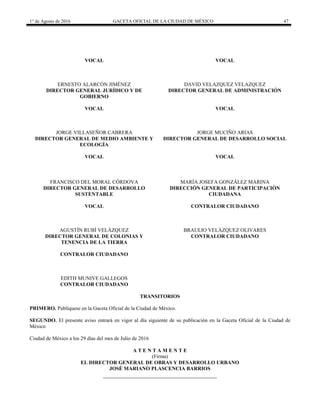 1° de Agosto de 2016 GACETA OFICIAL DE LA CIUDAD DE MÉXICO 47
VOCAL VOCAL
ERNESTO ALARCÓN JIMÉNEZ
DIRECTOR GENERAL JURÍDICO Y DE
GOBIERNO
DAVID VELAZQUEZ VELAZQUEZ
DIRECTOR GENERAL DE ADMINISTRACIÓN
VOCAL VOCAL
JORGE VILLASEÑOR CABRERA
DIRECTOR GENERAL DE MEDIO AMBIENTE Y
ECOLOGÍA
JORGE MUCIÑO ARIAS
DIRECTOR GENERAL DE DESARROLLO SOCIAL
VOCAL VOCAL
FRANCISCO DEL MORAL CÓRDOVA
DIRECTOR GENERAL DE DESARROLLO
SUSTENTABLE
MARÍA JOSEFA GONZÁLEZ MARINA
DIRECCIÓN GENERAL DE PARTICIPACIÓN
CIUDADANA
VOCAL CONTRALOR CIUDADANO
AGUSTÍN RUBÍ VELÁZQUEZ
DIRECTOR GENERAL DE COLONIAS Y
TENENCIA DE LA TIERRA
BRAULIO VELÁZQUEZ OLIVARES
CONTRALOR CIUDADANO
CONTRALOR CIUDADANO
EDITH MUNIVE GALLEGOS
CONTRALOR CIUDADANO
TRANSITORIOS
PRIMERO. Publíquese en la Gaceta Oficial de la Ciudad de México.
SEGUNDO. El presente aviso entrará en vigor al día siguiente de su publicación en la Gaceta Oficial de la Ciudad de
México
Ciudad de México a los 29 días del mes de Julio de 2016
A T E N T A M E N T E
(Firma)
EL DIRECTOR GENERAL DE OBRAS Y DESARROLLO URBANO
JOSÉ MARIANO PLASCENCIA BARRIOS
 