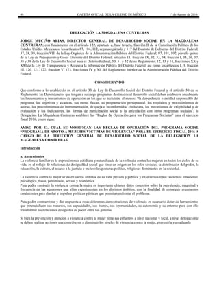 48 GACETA OFICIAL DE LA CIUDAD DE MÉXICO 1° de Agosto de 2016
DELEGACIÓN LA MAGDALENA CONTRERAS
JORGE MUCIÑO ARIAS, DIRECTOR GENERAL DE DESARROLLO SOCIAL EN LA MAGDALENA
CONTRERAS; con fundamento en el artículo 122, apartado c, base tercera, fracción II de la Constitución Política de los
Estados Unidos Mexicanos; los artículos 87, 104, 112, segundo párrafo y 117 del Estatuto de Gobierno del Distrito Federal;
37, 38, 39, fracción VIII de la Ley Orgánica de la Administración Pública del Distrito Federal; 97, 101, 102, párrafo quinto
de la Ley de Presupuesto y Gasto Eficiente del Distrito Federal; artículos 11, fracción IX, 32, 33, 34, fracción I, 35, 36, 37,
38 y 39 de la Ley de Desarrollo Social para el Distrito Federal; 50, 51 y 52 de su Reglamento; 12, 13 y 14, fracciones XX y
XXI de la Ley de Transparencia y Acceso a la Información Pública del Distrito Federal; así como los artículos 1, 3, fracción
III, 120, 121, 122, fracción V, 123, fracciones IV y XI, del Reglamento Interior de la Administración Pública del Distrito
Federal.
CONSIDERANDO
Que conforme a lo establecido en el artículo 33 de Ley de Desarrollo Social del Distrito Federal y el artículo 50 de su
Reglamento, las Dependencias que tengan a su cargo programas destinados al desarrollo social deben establecer anualmente
los lineamientos y mecanismos de operación en los que se incluirán, al menos: “la dependencia o entidad responsable del
programa, los objetivos y alcances, sus metas físicas, su programación presupuestal, los requisitos y procedimientos de
acceso, los procedimientos de instrumentación, de queja o inconformidad ciudadana, los mecanismos de exigibilidad y de
evaluación y los indicadores, las formas de participación social y la articulación con otros programas sociales”; la
Delegación La Magdalena Contreras establece las “Reglas de Operación para los Programas Sociales” para el ejercicio
fiscal 2016, como sigue:
AVISO POR EL CUAL SE MODIFICAN LAS REGLAS DE OPERACIÓN DEL PROGRAMA SOCIAL
“PROGRAMA DE APOYO A MUJERES VÍCTIMAS DE VIOLENCIA” PARA EL EJERCICIO FISCAL 2016 A
CARGO DE LA DIRECCIÓN GENERAL DE DESARROLLO SOCIAL DE LA DELEGACIÓN LA
MAGDALENA CONTRERAS.
Introducción
a. Antecedentes
La violencia familiar es la expresión más cotidiana y naturalizada de la violencia contra las mujeres en todos los ciclos de su
vida, es el reflejo de relaciones de desigualdad social que tiene un origen en los roles sociales, la distribución del poder, la
educación, la cultura, el acceso a la justicia e incluso las posturas político, religiosas dominantes en la sociedad.
La violencia contra la mujer se da en varios ámbitos de su vida privada y pública y en diversos tipos: violencia emocional,
psicológica, física, patrimonial, sexual y económica.
Para poder combatir la violencia contra la mujer es importante obtener datos concretos sobre la prevalencia, magnitud y
frecuencia de las agresiones que ellas experimentan en los distintos ámbitos, con la finalidad de conseguir argumentos
conducentes para diseñar e impulsar políticas públicas que permitan enfrentar el problema.
Para poder contrarrestar y dar respuesta a estas diferentes demostraciones de violencia es necesario dotar de herramientas
que potencialicen sus recursos, sus capacidades, sus bienes, sus oportunidades, su autonomía y su entorno para con ello
transformar las relaciones desiguales de poder entre los géneros
Si bien la prevención y atención a violencia contra la mujer tiene sus esfuerzos a nivel nacional y local, a nivel delegacional
se deben realizar acciones que contribuyan a disminuir los niveles de violencia contra la mujer, prevenirla y erradicarla
 