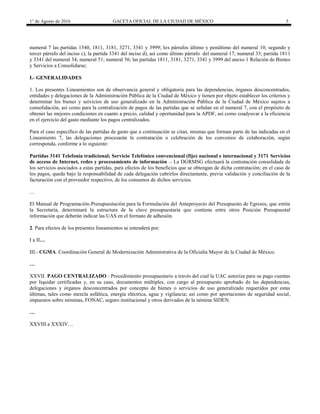 1° de Agosto de 2016 GACETA OFICIAL DE LA CIUDAD DE MÉXICO 5
numeral 7 las partidas 1540, 1811, 3181, 3271, 3341 y 3999; los párrafos último y penúltimo del numeral 10; segundo y
tercer párrafo del inciso c), la partida 3341 del inciso d), así como último párrafo del numeral 17; numeral 33; partida 1811
y 3341 del numeral 34; numeral 51; numeral 56; las partidas 1811, 3181, 3271, 3341 y 3999 del anexo 1 Relación de Bienes
y Servicios a Consolidarse;
I.- GENERALIDADES
1. Los presentes Lineamientos son de observancia general y obligatoria para las dependencias, órganos desconcentrados,
entidades y delegaciones de la Administración Pública de la Ciudad de México y tienen por objeto establecer los criterios y
determinar los bienes y servicios de uso generalizado en la Administración Pública de la Ciudad de México sujetos a
consolidación, así como para la centralización de pagos de las partidas que se señalan en el numeral 7, con el propósito de
obtener las mejores condiciones en cuanto a precio, calidad y oportunidad para la APDF, así como coadyuvar a la eficiencia
en el ejercicio del gasto mediante los pagos centralizados.
Para el caso específico de las partidas de gasto que a continuación se citan, mismas que forman parte de las indicadas en el
Lineamiento 7, las delegaciones procesarán la contratación o celebración de los convenios de colaboración, según
corresponda, conforme a lo siguiente:
Partidas 3141 Telefonía tradicional; Servicio Telefónico convencional (fijo) nacional e internacional y 3171 Servicios
de acceso de Internet, redes y procesamiento de información .- La DGRMSG efectuará la contratación consolidada de
los servicios asociados a estas partidas, para efectos de los beneficios que se obtengan de dicha contratación; en el caso de
los pagos, queda bajo la responsabilidad de cada delegación cubrirlos directamente, previa validación y conciliación de la
facturación con el proveedor respectivo, de los consumos de dichos servicios.
…
El Manual de Programación-Presupuestación para la Formulación del Anteproyecto del Presupuesto de Egresos, que emita
la Secretaría, determinará la estructura de la clave presupuestaria que contiene entre otros Posición Presupuestal
información que deberán indicar las UAS en el formato de adhesión.
2. Para efectos de los presentes lineamientos se entenderá por:
I a II…
III.- CGMA. Coordinación General de Modernización Administrativa de la Oficialía Mayor de la Ciudad de México.
…
XXVII. PAGO CENTRALIZADO : Procedimiento presupuestario a través del cual la UAC autoriza para su pago cuentas
por liquidar certificadas y, en su caso, documentos múltiples, con cargo al presupuesto aprobado de las dependencias,
delegaciones y órganos desconcentrados por concepto de bienes o servicios de uso generalizado requeridos por estas
últimas, tales como mezcla asfáltica, energía eléctrica, agua y vigilancia; así como por aportaciones de seguridad social,
impuestos sobre nóminas, FONAC, seguro institucional y otros derivados de la nómina SIDEN.
…
XXVIII a XXXIV…
 