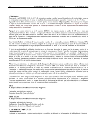 50 GACETA OFICIAL DE LA CIUDAD DE MÉXICO 1° de Agosto de 2016
c. Diagnóstico
De acuerdo a la ENDIREH 2011, el 44.9% de las mujeres casadas o unidas han sufrido algún tipo de violencia por parte de
su pareja a través de su relación. El rango de edad más frecuente de las mujeres que sufren violencia es de 15 a 29 años.
Siguiendo con los datos proporcionados se encontró que las casadas o unidas del país agredidas físicamente por su pareja a
lo largo de su relación ascienden a 2 842 309, es decir, 25.8% de todas las mujeres encuestadas. En el país 56.4% de las
casadas o unidas han vivido algún episodio de violencia económica; el 89.2% de las mujeres menciona haber sufrido
violencia psicológica o emocional.
Agregado a los datos anteriores, a nivel nacional 2,348,665 de mujeres casadas o unidas de 15 años y más que
experimentaron violencia física o sexual a lo largo de la relación con su última pareja no acudieron a ninguna instancia a
solicitar ayuda; solo 280, 868 acudieron al Ministerio Público. En México de las casadas o unidas con el enfrentamiento de
algún tipo de violencia, 9.5% solicitaron ayuda a una institución o denunciaron los hechos ante la autoridad, cifra inferior al
24.1% para las algunas veces unidas.
En el Distrito Federal 1.8 millones de mujeres casadas o unidas de 15 y más años, residentes del Distrito Federal, el 49%
han sido víctimas de algún acto de violencia por parte de su pareja a lo largo de su relación; el grupo de mujeres de 15 a 29
años casadas o unidas presenta la mayor proporción de violentadas, es decir, 43 de cada 100 estuvieron en esta situación.
El nivel de escolaridad de la población femenina no es un factor que determine de manera precisa la causa o motivo de la
violencia ejercida en contra de las mujeres por su pareja; sin embargo, en el Distrito Federal se observa que el porcentaje de
las que padecieron agresiones en los 12 meses previos a la encuesta es mayor en aquellas con secundaria y media superior,
un número importante de mujeres casadas o unidas y que son económicamente activas son violentadas por su cónyuge o
pareja, en el caso de la entidad 35 de cada 100 han sufrido violencia y respecto de aquellas que no son económicamente
activas (estudian, quehaceres domésticos, jubiladas, con limitación física o mental, entre otras) el porcentaje de mujeres
agredidas es de 35.2% del total de las encuestadas.
Ahora bien, en referencia a la información de la Delegación, localizamos que de acuerdo con el último informe anual
disponible de la Dirección de Igualdad y Diversidad Social del 2009 y del primer trimestre del 2010 en promedio se
atienden a 775 mujeres por año en la Unidad de Atención y Prevención de la Violencia Familiar (UAPVIF), de la
Delegación La Magdalena Contreras. Las edades de las mujeres oscilan mayoritariamente entre los 25 y 40 años de edad, de
escolaridad básica, con hijas e hijos menores de edad en ciclo escolar. Sus actividades principalmente refieren al hogar y
autoempleos con ingresos mínimos para solventar sus propios gastos y la de sus hijas e hijos.
Considerando los datos arrojados en el diagnóstico es claro que la violencia contra las mujeres asume diferentes formas
asociadas a la cultura y roles dentro de la sociedad; por ello la nueva administración de la Delegación La Magdalena
Contreras otorga un mayor interés en atender y prevenir la desigualdad y violencia que sufren las mujeres en razones de
género, siendo este programa una forma de contrarrestar dicha problemática.
DICE
“I. Dependencia o Entidad Responsable del Programa
Delegación la Magdalena Contreras
Dirección General de Desarrollo Social”
DEBE DECIR
“I. Dependencia o Entidad Responsable del Programa
Delegación la Magdalena Contreras
La Dirección General de Desarrollo Social a través de:
Subdirección de Servicios Educativos y Sociales”
II. OBJETIVOS Y ALCANCES
Objetivo General
Colaborar en la promoción y respeto de las mujeres a vivir libre de violencia en la Delegación de la Magdalena Contreras.
 