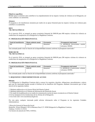 1° de Agosto de 2016 GACETA OFICIAL DE LA CIUDAD DE MÉXICO 51
Objetivos específicos
Brindar apoyo económico para contribuir al su empoderamiento de las mujeres víctimas de violencia en la Delegación, así
como colaborar a su autonomía.
Alcances
El programa es de transferencia monetaria por medio de un apoyo bimestral para las mujeres víctimas de violencia para
contribuir a su autonomía.
DICE
“III. METAS FÍSICAS
En el ejercicio 2016, se otorgará un apoyo económico bimestral de $400.00 para 400 mujeres víctimas de violencia en
condiciones de marginación en la Delegación La Magdalena Contreras.
IV. PROGRAMACIÓN PRESUPUESTAL
Total de beneficiarios Monto unitario anual Frecuencia Presupuesto total anual
400 $400.00 Bimestral $ 960,000.00 (Novecientos sesenta
mil pesos 100/00)
Este estimado puede variar en función de la disponibilidad existente conforme al presupuesto autorizado.”
DEBE DECIR
“III. METAS FÍSICAS
En el ejercicio 2016, se otorgará un apoyo económico bimestral de $400.00 para 200 mujeres víctimas de violencia en
condiciones de marginación en la Delegación La Magdalena Contreras.
IV. PROGRAMACIÓN PRESUPUESTAL
Total de beneficiarios Monto unitario anual Frecuencia Presupuesto total anual
200 $400.00 Bimestral $ 480,000.00 (Cuatrocientos ochenta
mil pesos 100/00)
Este estimado puede variar en función de la disponibilidad existente conforme al presupuesto autorizado.”
V. REQUISITOS Y PROCEDIMIENTOS DE ACCESO
Difusión
• La Delegación La Magdalena Contreras dará a conocer los requisitos, derechos, obligaciones, procedimientos y plazos
para que las interesadas puedan acceder al disfrute de los beneficios del Programa, mediante convocatoria que se hará
através de los siguientes medios:
1. Mediante publicación en la Gaceta Oficial del Distrito Federal.
2. Mediante publicación en el Sistema de Información del Desarrollo Social.
3. Por medio de la publicación en un medio de comunicación escrita de mayor circulación en el Distrito Federal.
4. En las mamparas de las instalaciones de las oficinas de la Delegación.
5. En el sitio web: www.mcontreras.df.gob.mx
Por otra parte, cualquier interesada podrá solicitar información sobre el Programa en las siguientes Unidades
Administrativas:
• Dirección General de Desarrollo Social
Domicilio: Álvaro Obregón # 20 Col Barranca Seca C.P. 10580 Delegación La Magdalena Contreras.
Teléfono: 54 49 61 31/32/34
Con horario de atención de 9:00 a 18:00 hrs.
 