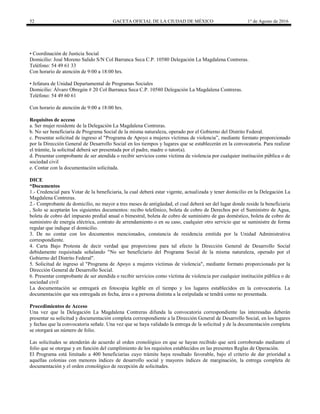 52 GACETA OFICIAL DE LA CIUDAD DE MÉXICO 1° de Agosto de 2016
• Coordinación de Justicia Social
Domicilio: José Moreno Salido S/N Col Barranca Seca C.P. 10580 Delegación La Magdalena Contreras.
Teléfono: 54 49 61 33
Con horario de atención de 9:00 a 18:00 hrs.
• Jefatura de Unidad Departamental de Programas Sociales
Domicilio: Álvaro Obregón # 20 Col Barranca Seca C.P. 10580 Delegación La Magdalena Contreras.
Teléfono: 54 49 60 61
Con horario de atención de 9:00 a 18:00 hrs.
Requisitos de acceso
a. Ser mujer residente de la Delegación La Magdalena Contreras.
b. No ser beneficiaria de Programa Social de la misma naturaleza, operado por el Gobierno del Distrito Federal.
c. Presentar solicitud de ingreso al "Programa de Apoyo a mujeres víctimas de violencia”, mediante formato proporcionado
por la Dirección General de Desarrollo Social en los tiempos y lugares que se establecerán en la convocatoria. Para realizar
el trámite, la solicitud deberá ser presentada por el padre, madre o tutor(a).
d. Presentar comprobante de ser atendida o recibir servicios como víctima de violencia por cualquier institución pública o de
sociedad civil
e. Contar con la documentación solicitada.
DICE
“Documentos
1.- Credencial para Votar de la beneficiaria, la cual deberá estar vigente, actualizada y tener domicilio en la Delegación La
Magdalena Contreras.
2.- Comprobante de domicilio, no mayor a tres meses de antigüedad, el cual deberá ser del lugar donde reside la beneficiaria
, Solo se aceptarán los siguientes documentos: recibo telefónico, boleta de cobro de Derechos por el Suministro de Agua,
boleta de cobro del impuesto predial anual o bimestral, boleta de cobro de suministro de gas doméstico, boleta de cobro de
suministro de energía eléctrica, contrato de arrendamiento o en su caso, cualquier otro servicio que se suministre de forma
regular que indique el domicilio.
3. De no contar con los documentos mencionados, constancia de residencia emitida por la Unidad Administrativa
correspondiente.
4. Carta Bajo Protesta de decir verdad que proporcione para tal efecto la Dirección General de Desarrollo Social
debidamente requisitada señalando "No ser beneficiario del Programa Social de la misma naturaleza, operado por el
Gobierno del Distrito Federal".
5. Solicitud de ingreso al "Programa de Apoyo a mujeres víctimas de violencia", mediante formato proporcionado por la
Dirección General de Desarrollo Social.
6. Presentar comprobante de ser atendida o recibir servicios como víctima de violencia por cualquier institución pública o de
sociedad civil
La documentación se entregará en fotocopia legible en el tiempo y los lugares establecidos en la convocatoria. La
documentación que sea entregada en fecha, área o a persona distinta a la estipulada se tendrá como no presentada.
Procedimientos de Acceso
Una vez que la Delegación La Magdalena Contreras difunda la convocatoria correspondiente las interesadas deberán
presentar su solicitud y documentación completa correspondiente a la Dirección General de Desarrollo Social, en los lugares
y fechas que la convocatoria señale. Una vez que se haya validado la entrega de la solicitud y de la documentación completa
se otorgará un número de folio.
Las solicitudes se atenderán de acuerdo al orden cronológico en que se hayan recibido que será corroborado mediante el
folio que se otorgue y en función del cumplimiento de los requisitos establecidos en las presentes Reglas de Operación.
El Programa está limitado a 400 beneficiarias cuyo trámite haya resultado favorable, bajo el criterio de dar prioridad a
aquellas colonias con menores índices de desarrollo social y mayores índices de marginación, la entrega completa de
documentación y el orden cronológico de recepción de solicitudes.
 