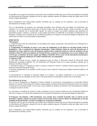1° de Agosto de 2016 GACETA OFICIAL DE LA CIUDAD DE MÉXICO 53
En aquellos casos en que las solicitantes cuyo trámite haya resultado favorable pero que por falta de presupuesto no puedan
ser beneficiarias del Programa, integrarán la lista de espera, pudiendo ingresar al Programa cuando por algún motivo se dé
de baja a alguna beneficiaria.
Serán considerados casos desfavorables aquellas solicitudes que no cumplan con los requisitos o por no presentar la
documentación en tiempo y forma.
Una vez determinadas las personas con solicitudes favorables, éstas formaran parte del padrón de beneficiarias, que
conforme a la Ley de Desarrollo Social para el Distrito Federal será de carácter público, siendo reservados sus datos
personales, de acuerdo con la normatividad vigente; los cuales en ningún caso podrán emplearse para propósitos de
proselitismo político, religioso o comercial, ni para ningún fin distinto al establecido en las Reglas de Operación de este
Programa. Cualquier acto u omisión de las servidoras(es) públicos con respecto a las presentes Reglas de Operación, será
sancionado de acuerdo a la normatividad correspondiente.”
DEBE DECIR
“Documentos
1.- Credencial para Votar de la beneficiaria, la cual deberá estar vigente, actualizada y tener domicilio en la Delegación La
Magdalena Contreras.
2.- Comprobante de domicilio, no mayor a tres meses de antigüedad, el cual deberá ser del lugar donde reside la
beneficiaria , Solo se aceptarán los siguientes documentos: recibo telefónico, boleta de cobro de Derechos por el
Suministro de Agua, boleta de cobro del impuesto predial anual o bimestral, boleta de cobro de suministro de gas
doméstico, boleta de cobro de suministro de energía eléctrica, contrato de arrendamiento o en su caso, cualquier otro
servicio que se suministre de forma regular que indique el domicilio. De no contar con los documentos mencionados,
constancia de residencia emitida por la Unidad Administrativa correspondiente.
3. Copia de CURP
4. Carta Bajo Protesta de decir verdad que proporcione para tal efecto la Dirección General de Desarrollo Social
debidamente requisitada señalando "No ser beneficiario del Programa Social de la misma naturaleza, operado por el
Gobierno del Distrito Federal".
5. Solicitud de ingreso al "Programa de Apoyo a mujeres víctimas de violencia", mediante formato proporcionado por la
Dirección General de Desarrollo Social.
6. Presentar comprobante de ser atendida o recibir servicios como víctima de violencia por cualquier institución pública o de
sociedad civil
La documentación se entregará en fotocopia legible en el tiempo y los lugares establecidos en la convocatoria. La
documentación que sea entregada en fecha, área o a persona distinta a la estipulada se tendrá como no presentada.
Procedimientos de Acceso
Una vez que la Delegación La Magdalena Contreras difunda la convocatoria correspondiente las interesadas deberán
presentar su solicitud y documentación completa correspondiente a la Dirección General de Desarrollo Social, en los lugares
y fechas que la convocatoria señale. Una vez que se haya validado la entrega de la solicitud y de la documentación completa
se otorgará un número de folio.
Las solicitudes se atenderán de acuerdo al orden cronológico en que se hayan recibido que será corroborado mediante el
folio que se otorgue y en función del cumplimiento de los requisitos establecidos en las presentes Reglas de Operación.
El Programa está limitado a 200 beneficiarias cuyo trámite haya resultado favorable, bajo el criterio de dar
prioridad a aquellas colonias con menores índices de desarrollo social y mayores índices de marginación, la entrega
completa de documentación y el orden cronológico de recepción de solicitudes.
En aquellos casos en que las solicitantes cuyo trámite haya resultado favorable pero que por falta de presupuesto no puedan
ser beneficiarias del Programa, integrarán la lista de espera, pudiendo ingresar al Programa cuando por algún motivo se dé
de baja a alguna beneficiaria.
Serán considerados casos desfavorables aquellas solicitudes que no cumplan con los requisitos o por no presentar la
documentación en tiempo y forma.
 