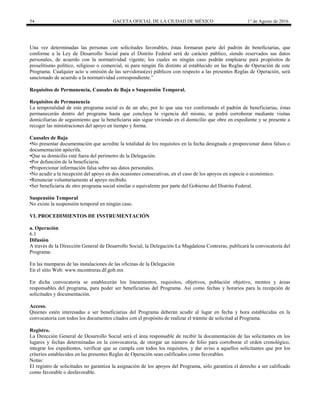 54 GACETA OFICIAL DE LA CIUDAD DE MÉXICO 1° de Agosto de 2016
Una vez determinadas las personas con solicitudes favorables, éstas formaran parte del padrón de beneficiarias, que
conforme a la Ley de Desarrollo Social para el Distrito Federal será de carácter público, siendo reservados sus datos
personales, de acuerdo con la normatividad vigente; los cuales en ningún caso podrán emplearse para propósitos de
proselitismo político, religioso o comercial, ni para ningún fin distinto al establecido en las Reglas de Operación de este
Programa. Cualquier acto u omisión de las servidoras(es) públicos con respecto a las presentes Reglas de Operación, será
sancionado de acuerdo a la normatividad correspondiente.”
Requisitos de Permanencia, Causales de Baja o Suspensión Temporal.
Requisitos de Permanencia
La temporalidad de este programa social es de un año, por lo que una vez conformado el padrón de beneficiarias, éstas
permanecerán dentro del programa hasta que concluya la vigencia del mismo, se podrá corroborar mediante visitas
domiciliarias de seguimiento que la beneficiaria aún sigue viviendo en el domicilio que obre en expediente y se presente a
recoger las ministraciones del apoyo en tiempo y forma.
Causales de Baja
•No presentar documentación que acredite la totalidad de los requisitos en la fecha designada o proporcionar datos falsos o
documentación apócrifa.
•Que su domicilio esté fuera del perímetro de la Delegación.
•Por defunción de la beneficiaria.
•Proporcionar información falsa sobre sus datos personales.
•No acudir a la recepción del apoyo en dos ocasiones consecutivas, en el caso de los apoyos en especie o económico.
•Renunciar voluntariamente al apoyo recibido.
•Ser beneficiaria de otro programa social similar o equivalente por parte del Gobierno del Distrito Federal.
Suspensión Temporal
No existe la suspensión temporal en ningún caso.
VI. PROCEDIMIENTOS DE INSTRUMENTACIÓN
a. Operación
6.1
Difusión
A través de la Dirección General de Desarrollo Social, la Delegación La Magdalena Contreras, publicará la convocatoria del
Programa:
En las mamparas de las instalaciones de las oficinas de la Delegación
En el sitio Web: www.mcontreras.df.gob.mx
En dicha convocatoria se establecerán los lineamientos, requisitos, objetivos, población objetivo, montos y áreas
responsables del programa, para poder ser beneficiarias del Programa. Así como fechas y horarios para la recepción de
solicitudes y documentación.
Acceso.
Quienes estén interesadas a ser beneficiarias del Programa deberán acudir al lugar en fecha y hora establecidas en la
convocatoria con todos los documentos citados con el propósito de realizar el trámite de solicitud al Programa.
Registro.
La Dirección General de Desarrollo Social será el área responsable de recibir la documentación de las solicitantes en los
lugares y fechas determinadas en la convocatoria, de otorgar un número de folio para corroborar el orden cronológico,
integrar los expedientes, verificar que se cumpla con todos los requisitos, y dar aviso a aquellos solicitantes que por los
criterios establecidos en las presentes Reglas de Operación sean calificados como favorables.
Notas:
El registro de solicitudes no garantiza la asignación de los apoyos del Programa, sólo garantiza el derecho a ser calificado
como favorable o desfavorable.
 