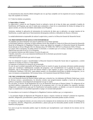 56 GACETA OFICIAL DE LA CIUDAD DE MÉXICO 1° de Agosto de 2016
La documentación antes descrita deberá entregarla una vez que haya cumplido con los requisitos de acceso al programa y
haya sido aceptado en el mismo.
6.5. Todos los trámites son gratuitos.
b. Supervisión y Control
La supervisión y control de este Programa Social se realizará a través de la base de datos que contendrá el padrón de
beneficiarias del Programa, que será el medio para contactarlos y hacer de su conocimiento las fechas de entrega de los
apoyos sociales, así como de actividades relacionadas con el Programa.
Asimismo, mediante la aplicación de instrumentos de recolección de datos que se aplicarán a un grupo muestra de las
beneficiarias, se podrá supervisar el funcionamiento del programa conforme a indicadores de eficacia y eficiencia.
La unidad administrativa responsable de realizar la supervisión y control es la Dirección General de Desarrollo Social.
VII. PROCEDIMIENTO DE QUEJA O INCONFORMIDAD
El ciudadano que deseé interponer una queja lo podrá hacer de la forma siguiente:
a) Solicitando audiencia o presentar su queja mediante escrito libre dirigido al Titular de la Dirección General de Desarrollo
Social de la Delegación La Magdalena Contreras; mismo que deberá ser entregado a la Dirección General de Desarrollo
Social ubicado en Álvaro Obregón #20, Col. Barranca Seca, CP 10580, TEL 5449 6131 en Horario de 9:00 a 18 horas.
Las quejas sobre el programa, las podrá realizar la solicitante, si considera que se le excluye, incumple o contravienen, las
disposiciones previstas en la Ley y/o el Programa.
Los requisitos mínimos que debe contener el escrito de queja son:
• Nombre, domicilio y en su caso número(s) telefónico(s) de la solicitante que presenta la queja.
• Motivo de la queja.
• Descripción precisa del hecho que motivo la queja.
Una vez interpuesta la queja o inconformidad, la Dirección General de Desarrollo Social dará el seguimiento y emitirá
respuesta en un plazo no mayor a 15 días hábiles.
La respuesta se notificará en el domicilio de la interesada.
En caso de que la entidad responsable del Programa Social no resuelva la queja, las personas solicitantes podrán presentar
quejas por considerarse indebidamente excluidas del programa o por incumplimiento de la garantía de acceso a los
programas, ante la Procuraduría Social del Distrito Federal o bien registrar su queja a través del Servicio Público de
Localización Telefónica, LOCATEL, quien deberá turnarla a la Procuraduría Social para su debida investigación y en su
caso a la instancia correspondiente. De la misma forma, a la Contraloría General del Distrito Federal.
VIII. MECANISMOS DE EXIGIBILIDAD
La Ley de Desarrollo Social del Distrito Federal señala que es derecho las y los habitantes del Distrito Federal que a través
de diversas normas y procedimientos, los derechos sociales sean progresivamente exigibles a través de las diferentes
políticas y programas y de la disposición presupuestal con que se cuente.
Por otra parte, el artículo 70 del Reglamento de la Ley de Desarrollo Social para el Distrito Federal, “Es obligación de los
servidores públicos responsables de la ejecución de los programas tener a la vista del público los requisitos, derechos,
obligaciones y procedimientos para que los beneficiarios (as) puedan acceder a su disfrute y en caso de omisión puedan
exigir su cumplimiento a la autoridad responsable en apego a la normatividad aplicable”.
En concordancia con lo anterior la Delegación La Magdalena Contreras establece que y se compromete a:
1. Las presentes Reglas de Operación del "Programa de Apoyo a mujeres víctimas de violencia" contienen los requisitos,
derechos, obligaciones, procedimientos y plazos para que las personas interesadas puedan acceder al mismo.
2.- Publicar en su página de internet, así como colocar en las mamparas de las instalaciones de las oficinas de la Delegación
los requisitos, derechos, obligaciones, procedimientos y plazos para que las interesadas puedan acceder al disfrute de los
beneficios del programa.
Los casos en que las interesadas podrán exigir los derechos por incumplimiento o por violación de los mismos son los
siguientes:
 