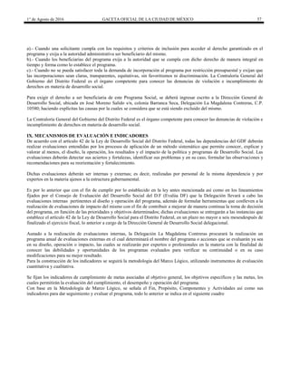 1° de Agosto de 2016 GACETA OFICIAL DE LA CIUDAD DE MÉXICO 57
a).- Cuando una solicitante cumpla con los requisitos y criterios de inclusión para acceder al derecho garantizado en el
programa y exija a la autoridad administrativa ser beneficiario del mismo.
b).- Cuando los beneficiarias del programa exija a la autoridad que se cumpla con dicho derecho de manera integral en
tiempo y forma como lo establece el programa.
c).- Cuando no se pueda satisfacer toda la demanda de incorporación al programa por restricción presupuestal y exijan que
las incorporaciones sean claras, transparentes, equitativas, sin favoritismos ni discriminación. La Contraloría General del
Gobierno del Distrito Federal es el órgano competente para conocer las denuncias de violación e incumplimiento de
derechos en materia de desarrollo social.
Para exigir el derecho a ser beneficiaria de este Programa Social, se deberá ingresar escrito a la Dirección General de
Desarrollo Social, ubicada en José Moreno Salido s/n, colonia Barranca Seca, Delegación La Magdalena Contreras, C.P.
10580; haciendo explícitas las causas por la cuales se considera que se está siendo excluido del mismo.
La Contraloría General del Gobierno del Distrito Federal es el órgano competente para conocer las denuncias de violación e
incumplimiento de derechos en materia de desarrollo social.
IX. MECANISMOS DE EVALUACIÓN E INDICADORES
De acuerdo con el artículo 42 de la Ley de Desarrollo Social del Distrito Federal, todas las dependencias del GDF deberán
realizar evaluaciones entendidas por los procesos de aplicación de un método sistemático que permite conocer, explicar y
valorar al menos, el diseño, la operación, los resultados y el impacto de la política y programas de Desarrollo Social. Las
evaluaciones deberán detectar sus aciertos y fortalezas, identificar sus problemas y en su caso, formular las observaciones y
recomendaciones para su reorientación y fortalecimiento.
Dichas evaluaciones deberán ser internas y externas; es decir, realizadas por personal de la misma dependencia y por
expertos en la materia ajenos a la estructura gubernamental.
Es por lo anterior que con el fin de cumplir por lo establecido en la ley antes mencionada así como en los lineamientos
fijados por el Consejo de Evaluación del Desarrollo Social del D.F (Evalúa DF) que la Delegación llevará a cabo las
evaluaciones internas pertinentes al diseño y operación del programa, además de formular herramientas que conlleven a la
realización de evaluaciones de impacto del mismo con el fin de contribuir a mejorar de manera continua la toma de decisión
del programa, en función de las prioridades y objetivos determinados; dichas evaluaciones se entregarán a las instancias que
establece el artículo 42 de la Ley de Desarrollo Social para el Distrito Federal, en un plazo no mayor a seis mesesdespués de
finalizado el ejercicio fiscal, lo anterior a cargo de la Dirección General de Desarrollo Social delegacional.
Aunado a la realización de evaluaciones internas, la Delegación La Magdalena Contreras procurará la realización un
programa anual de evaluaciones externas en el cual determinará el nombre del programa o acciones que se evaluarán ya sea
en su diseño, operación o impacto, las cuales se realizarán por expertos o profesionales en la materia con la finalidad de
conocer las debilidades y oportunidades de los programas evaluados para verificar su continuidad o en su caso
modificaciones para su mejor resultado.
Para la construcción de los indicadores se seguirá la metodología del Marco Lógico, utilizando instrumentos de evaluación
cuantitativa y cualitativa.
Se fijan los indicadores de cumplimiento de metas asociadas al objetivo general, los objetivos específicos y las metas, los
cuales permitirán la evaluación del cumplimiento, el desempeño y operación del programa.
Con base en la Metodología de Marco Lógico, se señala el Fin, Propósito, Componentes y Actividades así como sus
indicadores para dar seguimiento y evaluar el programa, todo lo anterior se indica en el siguiente cuadro
 