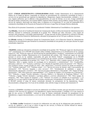 6 GACETA OFICIAL DE LA CIUDAD DE MÉXICO 1° de Agosto de 2016
XXXV. UNIDAD ADMINISTRATIVA CONSOLIDADORA (UAC): Unidad Administrativa de la Administración
Pública de la Ciudad de México, responsable de efectuar los procedimientos de contratación consolidada de bienes o
servicios de uso generalizado que requieran las dependencias, delegaciones, órganos desconcentrados, entidades y, en su
caso, órganos autónomos, que se adhieran a tales procedimientos, así como de efectuar, en su caso, el pago centralizado
derivado de dichas contrataciones, de la nómina SIDEN, Impuesto Sobre Nómina, mezcla asfáltica, energía eléctrica, agua y
servicio de vigilancia, observando este último rubro, lo dispuesto en el Lineamiento 55, así como las responsables de la
contratación consolidada de los Proyectos de Prestación de Servicios a Largo Plazo de Energía Eléctrica abastecida.
Para efectos de los presentes Lineamientos, se considerarán Unidades Administrativas Consolidadoras a las siguientes:
• La Oficialía, a través de la Coordinación General de Comunicación Social y la Dirección General de Administración de la
Oficialía, efectuará la contratación consolidada de la partida 3611 “Difusión por radio, televisión y otros medios de
mensajes sobre programas y actividades gubernamentales”. El pago derivado de dicha contratación lo realizará la Oficialía,
a través de su Dirección General de Administración, afectando los presupuestos de las UAS que se adhieran a la misma.
La Oficialía mediante la Coordinación General de Comunicación Social y de la Dirección General de Administración
establecerá los procedimientos para formalizar la contratación consolidada de esta partida, así como para efectuar los pagos
centralizados respectivos.
…
• DGRMSG, unidad que efectuará la contratación consolidada de las partidas 1441 “Primas por seguro de vida del personal
civil” conjuntamente con la DGADP interviniendo ambas Unidades Administrativas en la formalización de los contratos
respectivos; 1442 “Primas por seguro de vida del personal de seguridad pública y bomberos” conjuntamente con la DGADP
interviniendo ambas Unidades Administrativas en la formalización del contrato; 1443 “Primas por seguro de retiro del
personal al servicio de las unidades responsables del gasto del Distrito Federal” conjuntamente con la DGADP
interviniendo ambas Unidades Administrativas en la formalización del contrato; asimismo, la DGRMSG será la encargada
de la contratación consolidada de las partidas 1541 “Vales”; 2111 “Materiales, útiles y equipos menores de oficina”; 2141
“Materiales, útiles y equipos menores de tecnologías de la información y comunicaciones”; 2611 “Combustibles,
lubricantes y aditivos”; 2711 “Vestuario y uniformes”; 2721 “Prendas de seguridad y protección personal”; 2751 “Blancos y
otros productos textiles, excepto prendas de vestir”; 2961 “Refacciones y accesorios menores de equipo de transporte”;
3141 “Telefonía tradicional”; 3151 “Telefonía celular”; 3171 “Servicio de acceso de Internet; redes y procesamiento de
información”; 3191 “Servicios integrales y otros servicios”; 3231 “Arrendamiento de mobiliario y equipo de
administración, educacional y recreativo”; 3361 “Servicios de apoyo administrativo y fotocopiado”; 3451 “Seguro de bienes
patrimoniales”; 3969 “Otros gastos por responsabilidades”; 5151 “Equipo de cómputo y de tecnologías de la información”;
5412 “Vehículos y Equipo Terrestre destinados a Servicios Públicos y la Operación de Programas Públicos”; 5413
“Vehículos y Equipo Terrestre destinados a servidores públicos y servicios administrativos”; 5491 “Otros equipos de
transporte”, 5491 “Otros equipos de transporte” y 5911 “Software” de acuerdo a lo señalado en el Lineamiento 7 y al
apartado VI; en lo que respecta al pago derivado de dichas contrataciones correspondiente a las partidas 1441, 1442 y 1443,
la DGADP realizará el cargo de manera centralizada afectando los presupuestos de las dependencias, órganos
desconcentrados y delegaciones. En el caso de las entidades, éstas cubrirán el pago en términos del Lineamiento 25.
…
Asimismo, la DGRMSG consolidará el convenio de colaboración con la Policía Auxiliar, para que ésta preste el servicio de
vigilancia (3381 Servicios de vigilancia) a las dependencias, órganos desconcentrados y entidades; en lo que respecta al
pago de este servicio, la DGRMSG realizará el cargo de manera centralizada afectando los presupuestos de las
dependencias y órganos desconcentrados y, en el caso de las entidades, éstas cubrirán el pago en términos del Lineamiento
25.
• La Policía Auxiliar formalizará el convenio de colaboración con cada una de las delegaciones para prestarles el
servicio de vigilancia y, por lo que se refiere al pago de este servicio, la Policía de Auxiliar afectará de manera
centralizada los presupuestos de las delegaciones.
 
