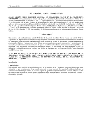 1° de Agosto de 2016 GACETA OFICIAL DE LA CIUDAD DE MÉXICO 61
DELEGACIÓN LA MAGDALENA CONTRERAS
JORGE MUCIÑO ARIAS, DIRECTOR GENERAL DE DESARROLLO SOCIAL EN LA MAGDALENA
CONTRERAS; con fundamento en el artículo 122, apartado c, base tercera, fracción II de la Constitución Política de los
Estados Unidos Mexicanos; los artículos 87, 104, 112, segundo párrafo y 117 del Estatuto de Gobierno del Distrito Federal;
37, 38, 39, fracción VIII de la Ley Orgánica de la Administración Pública del Distrito Federal; 97, 101, 102, párrafo quinto
de la Ley de Presupuesto y Gasto Eficiente del Distrito Federal; artículos 11, fracción IX, 32, 33, 34, fracción I, 35, 36, 37,
38 y 39 de la Ley de Desarrollo Social para el Distrito Federal; 50, 51 y 52 de su Reglamento; 12, 13 y 14, fracciones XX y
XXI de la Ley de Transparencia y Acceso a la Información Pública del Distrito Federal; así como los artículos 1, 3, fracción
III, 120, 121, 122, fracción V, 123, fracciones IV y XI, del Reglamento Interior de la Administración Pública del Distrito
Federal.
CONSIDERANDO
Que conforme a lo establecido en el artículo 33 de Ley de Desarrollo Social del Distrito Federal y el artículo 50 de su
Reglamento, las Dependencias que tengan a su cargo programas destinados al desarrollo social deben establecer anualmente
los lineamientos y mecanismos de operación en los que se incluirán, al menos: “la dependencia o entidad responsable del
programa, los objetivos y alcances, sus metas físicas, su programación presupuestal, los requisitos y procedimientos de
acceso, los procedimientos de instrumentación, de queja o inconformidad ciudadana, los mecanismos de exigibilidad y de
evaluación y los indicadores, las formas de participación social y la articulación con otros programas sociales”; la
Delegación La Magdalena Contreras establece las “Reglas de Operación para los Programas Sociales” para el ejercicio
fiscal 2016, como sigue:
AVISO POR EL CUAL SE MODIFICAN LAS REGLAS DE OPERACIÓN DEL PROGRAMA SOCIAL
“PROGRAMA DE APOYO PARA LAS Y LOS ADULTOS MAYORES” PARA EL EJERCICIO FISCAL 2016 A
CARGO DE LA DIRECCIÓN GENERAL DE DESARROLLO SOCIAL DE LA DELEGACIÓN LA
MAGDALENA CONTRERAS.
Introducción
a. Antecedentes.
Este programa busca contribuir al cumplimiento y goce de los derechos de las y los adultos mayores señalado como grupo
vulnerable, ya que presenta mayor riesgo social, que resulta en parte inherente al avance de la edad acentuada por las
deficiencias de cobertura y la calidad en su acceso a gozar de igualdad de oportunidades en el acceso al trabajo o de otras
opciones que les permitan un ingreso propio, servicios de salud, seguridad social, recreación, así como una vivienda y
alimentación adecuada.
 