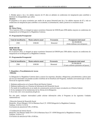 1° de Agosto de 2016 GACETA OFICIAL DE LA CIUDAD DE MÉXICO 65
1. Brindar apoyo a las y los adultos mayores de 65 años en adelante en condiciones de marginación para contribuir a
disminuir las desigualdades que sufren.
Alcances
El programa es de apoyo económico por medio de un apoyo bimestral para las y los adultos mayores de 65 y más en
condiciones de marginación para contribuir a su economía, su alimentación, salud y promover su inclusión social.
DICE
III. Metas Físicas
“En el ejercicio 2016, se otorgará un apoyo económico bimestral de $300.00 para 4500 adultos mayores en condiciones de
marginación en la Delegación La Magdalena Contreras.
IV. Programación Presupuestal
Total de beneficiarios Monto unitario anual Frecuencia Presupuesto total anual
4500 $300.00 Bimestral
$8,100,000.00
(Ocho millones cien mil pesos)
”
DEBE DECIR
“III. Metas Físicas
En el ejercicio 2016, se otorgará un apoyo económico bimestral de $300.00 para 2500 adultos mayores en condiciones de
marginación en la Delegación La Magdalena Contreras.
IV. Programación Presupuestal
Total de beneficiarios Monto unitario anual Frecuencia Presupuesto total anual
2500 $300.00 Bimestral
$4,500,000.00
(Cuatro millones quinientos mil pesos)
”
V. Requisitos y Procedimientos de Acceso
• Difusión
La Delegación La Magdalena Contreras dará a conocer los requisitos, derechos, obligaciones, procedimientos y plazos para
que los (as) interesados (as) puedan acceder al disfrute de los beneficios del Programa, mediante convocatoria que se hará a
través de los siguientes medios:
1. Mediante publicación en la Gaceta Oficial del Distrito Federal.
2. Mediante publicación en el Sistema de Información del Desarrollo Social.
3. Por medio de la publicación en un medio de comunicación escrita de mayor circulación en el Distrito Federal.
4. En las mamparas de las instalaciones de las oficinas de la Delegación.
5. En el sitio web: www.mcontreras.df.gob.mx
Por otra parte, cualquier interesada(o) podrá solicitar información sobre el Programa en las siguientes Unidades
Administrativas:
• Dirección General de Desarrollo Social
Domicilio: Álvaro Obregón # 20 Col Barranca Seca C.P. 10580 Delegación La Magdalena Contreras.
Teléfono: 54 49 61 31/32/34
Con horario de atención de 9:00 a 18:00 hrs.
• Coordinación de Justicia Social
Domicilio: José Moreno Salido S/N # 20 Col Barranca Seca C.P. 10580 Delegación La Magdalena Contreras.
Teléfono: 54 49 61 33
Con horario de atención de 9:00 a 18:00 hrs.
 