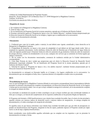 66 GACETA OFICIAL DE LA CIUDAD DE MÉXICO 1° de Agosto de 2016
• Jefatura de Unidad Departamental de Programas Sociales
Domicilio: Álvaro Obregón # 20 Col Barranca Seca C.P. 10580 Delegación La Magdalena Contreras.
Teléfono: 54 49 60 61
Con horario de atención de 9:00 a 18:00 hrs.
• Requisitos de Acceso
a. Ser residente de la Delegación La Magdalena Contreras.
b. Tener 65 años o más
c. No ser beneficiario de Programa Social de la misma naturaleza, operado por el Gobierno del Distrito Federal.
d. Presentar solicitud de ingreso al "Programa de Apoyo a las y los Adultos Mayores”, mediante formato proporcionado por
la Dirección General de Desarrollo Social en los tiempos y lugares que se establecerán en la convocatoria.
e. Contar con la documentación solicitada.
• Documentos
1.- Credencial para votar de la madre, padre o tutor(a), la cual deberá estar vigente, actualizada y tener domicilio en la
Delegación La Magdalena Contreras.
2.- Comprobante de domicilio, no mayor a tres meses de antigüedad, el cual deberá ser del lugar donde reside. Solo se
aceptarán los siguientes documentos: recibo telefónico, boleta de cobro de Derechos por el Suministro de Agua, boleta de
cobro del impuesto predial anual o bimestral, boleta de cobro de suministro de gas doméstico, boleta de cobro de suministro
de energía eléctrica, contrato de arrendamiento o en su caso, cualquier otro servicio que se suministre de forma regular que
indique el domicilio.
3.- De no contar con los documentos mencionados, constancia de residencia emitida por la Unidad Administrativa
correspondiente.
4.- Carta Bajo Protesta de decir verdad que proporcione para tal efecto la Dirección General de Desarrollo Social
debidamente requisitada señalando "No ser beneficiario del Programa Social de la misma naturaleza, operado por el
Gobierno del Distrito Federal".
5.- Solicitud de ingreso al "Programa de Apoyo a las y los adultos mayores", mediante formato proporcionado por la
Dirección General de Desarrollo Social.
La documentación se entregará en fotocopia legible en el tiempo y los lugares establecidos en la convocatoria. La
documentación que sea entregada en fecha, área o a persona distinta a la estipulada se tendrá como no presentada.
DICE
“Procedimientos de Acceso
Una vez que la Delegación La Magdalena Contreras difunda la convocatoria correspondiente las(os) interesadas(os) deberán
presentar su solicitud y documentación completa correspondiente a la Dirección General de Desarrollo Social, en los lugares
y fechas que la convocatoria señale. Una vez que se haya validado la entrega de la solicitud y de la documentación completa
se otorgará un número de folio.
Las solicitudes se atenderán de acuerdo al órden cronológico en que se hayan recibido que será corroborado mediante el
folio que se otorgue y en función del cumplimiento de los requisitos establecidos en las presentes Reglas de Operación.
El Programa está limitado a 4500 beneficiarias(os) cuyo trámite haya resultado favorable, bajo el criterio de dar prioridad a
aquellas colonias con menores índices de desarrollo social y mayores índices de marginación., la entrega completa de
documentación y el orden cronológico de recepción de solicitudes.
En aquellos casos en que las(os) solicitantes cuyo trámite haya resultado favorable pero que por falta de presupuesto no
puedan ser beneficiarias(os) del Programa, integrarán la lista de espera, pudiendo ingresar al Programa cuando por algún
motivo se dé de baja a algún(a) beneficiaria(o).
Serán considerados casos desfavorables aquellas solicitudes que no cumplan con los requisitos o por no presentar la
documentación en tiempo y forma.
 