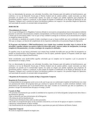 1° de Agosto de 2016 GACETA OFICIAL DE LA CIUDAD DE MÉXICO 67
Una vez determinadas las personas con solicitudes favorables, éstas formaran parte del padrón de beneficiarias(os), que
conforme a la Ley de Desarrollo Social para el Distrito Federal será de carácter público, siendo reservados sus datos
personales, de acuerdo con la normatividad vigente; los cuales en ningún caso podrán emplearse para propósitos de
proselitismo político, religioso o comercial, ni para ningún fin distinto al establecido en las Reglas de Operación de este
Programa. Cualquier acto u omisión de las(os) servidoras(es) publicos con respecto a las presentes Reglas de Operación,
será sancionado de acuerdo a la normatividad correspondiente.”
DEBE DECIR
“Procedimientos de Acceso
Una vez que la Delegación La Magdalena Contreras difunda la convocatoria correspondiente las(os) interesadas(os) deberán
presentar su solicitud y documentación completa correspondiente a la Dirección General de Desarrollo Social, en los lugares
y fechas que la convocatoria señale. Una vez que se haya validado la entrega de la solicitud y de la documentación completa
se otorgará un número de folio.
Las solicitudes se atenderán de acuerdo al órden cronológico en que se hayan recibido que será corroborado mediante el
folio que se otorgue y en función del cumplimiento de los requisitos establecidos en las presentes Reglas de Operación.
El Programa está limitado a 2500 beneficiarias(os) cuyo trámite haya resultado favorable, bajo el criterio de dar
prioridad a aquellas colonias con menores índices de desarrollo social y mayores índices de marginación., la entrega
completa de documentación y el orden cronológico de recepción de solicitudes.
En aquellos casos en que las(os) solicitantes cuyo trámite haya resultado favorable pero que por falta de presupuesto no
puedan ser beneficiarias(os) del Programa, integrarán la lista de espera, pudiendo ingresar al Programa cuando por algún
motivo se dé de baja a algún(a) beneficiaria(o).
Serán considerados casos desfavorables aquellas solicitudes que no cumplan con los requisitos o por no presentar la
documentación en tiempo y forma.
Una vez determinadas las personas con solicitudes favorables, éstas formaran parte del padrón de beneficiarias(os), que
conforme a la Ley de Desarrollo Social para el Distrito Federal será de carácter público, siendo reservados sus datos
personales, de acuerdo con la normatividad vigente; los cuales en ningún caso podrán emplearse para propósitos de
proselitismo político, religioso o comercial, ni para ningún fin distinto al establecido en las Reglas de Operación de este
Programa. Cualquier acto u omisión de las(os) servidoras(es) publicos con respecto a las presentes Reglas de Operación,
será sancionado de acuerdo a la normatividad correspondiente.”
• Requisitos de Permanencia, Causales de Baja o Suspensión Temporal.
Requisitos de Permanencia
La temporalidad de este programa social es de un año, por lo que una vez conformado el padrón de beneficiarias (os), éstas
(os) permanecerán dentro del programa hasta que concluya la vigencia del mismo, se podrá corroborar mediante visitas
domiciliarias de seguimiento que la (el) beneficiaria(o) aún sigue viviendo en el domicilio que obre en expediente y se
presente a recoger las ministraciones del apoyo en tiempo y forma.
Causales de Baja
• No presentar documentación que acredite la totalidad de los requisitos en la fecha designada o proporcionar datos falsos o
documentación apócrifa.
• Que su domicilio esté fuera del perímetro de la Delegación.
• Por defunción del (la) beneficiario (a).
• Proporcionar información falsa sobre sus datos personales.
• No acudir a la recepción del apoyo en dos ocasiones consecutivas, en el caso de los apoyos en especie o económico.
• Renunciar voluntariamente al apoyo recibido.
• Ser beneficiario(a) de otro programa social similar o equivalente por parte del Gobierno del Distrito Federal.
Suspensión Temporal
No existe la suspensión temporal en ningún caso.
 