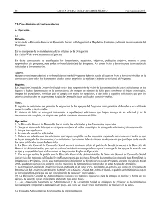 68 GACETA OFICIAL DE LA CIUDAD DE MÉXICO 1° de Agosto de 2016
VI. Procedimientos de Instrumentación
a. Operación
6.1
Difusión.
A través de la Dirección General de Desarrollo Social, la Delegación La Magdalena Contreras, publicará la convocatoria del
Programa:
En las mamparas de las instalaciones de las oficinas de la Delegación
En el sitio Web: www.mcontreras.df.gob.mx
En dicha convocatoria se establecerán los lineamientos, requisitos, objetivos, población objetivo, montos y áreas
responsables del programa, para poder ser beneficiarios(as) del Programa. Así como fechas y horarios para la recepción de
solicitudes y documentación.
Acceso.
Quienes estén interesadas(os) a ser beneficiarias(os) del Programa deberán acudir al lugar en fecha y hora establecidas en la
convocatoria con todos los documentos citados con el propósito de realizar el trámite de solicitud al Programa.
Registro.
La Dirección General de Desarrollo Social será el área responsable de recibir la documentación de las(os) solicitantes en los
lugares y fechas determinadas en la convocatoria, de otorgar un número de folio para corroborar el órden cronológico,
integrar los expedientes, verificar que se cumpla con todos los requisitos, y dar aviso a aquellos solicitantes que por los
criterios establecidos en las presentes Reglas de Operación sean calificados como favorables.
Notas.
El registro de solicitudes no garantiza la asignación de los apoyos del Programa, sólo garantiza el derecho a ser calificado
como favorable o desfavorable.
El número de folio se entregará únicamente a aquellas(os) solicitantes que hagan entrega de su solicitud y de la
documentación completa, en ningún caso podrán reservarse números de folio.
Operación.
1. La Dirección General de Desarrollo Social recibe las solicitudes y los documentos requeridos.
2. Otorga un número de folio que servirá para corroborar el orden cronológico de entrega de solicitudes y documentación.
3. Integra los expedientes.
4. Revisa cada una de las solicitudes.
5. Elabora una relación con los solicitantes que hayan cumplido con los requisitos respetando estrictamente el órden en que
se hayan entregado los documentos y las solicitudes. Asi mismo deberá elaborar un documento que justifique cada uno de
los casos calificados como desfavorables.
6. La Dirección General de Desarrollo Social enviará mediante oficio el padrón de beneficiarios(as) a la Dirección de
General de Administración, para que se realicen los trámites correspondientes para la entrega de los apoyos de acuerdo con
su tipo y temporalidad que se determinan en las presentes Reglas de Operación.
7. Una vez que realice la gestión ante la Dirección General de Administración, la Dirección General de Desarrollo Social
dará aviso a las personas calificadas favorablemente para que asistan a firmar la documentación necesaria para formalizar su
integración al Programa, con lo cual formaran parte del padrón de beneficiarios(as) del Programa durante el ejercicio fiscal
2016, quedando sujetas(os) a cumplir con los requisitos de permanencia establecidos en estas Reglas de Operación.
9. La Dirección General de Desarrollo Social, publicará en el sitio www. mcontreras.df.gob.mx, así como en el Sistema de
Información del Desarrollo del Distrito Federal y en la Gaceta Oficial del Distrito Federal, el padrón de beneficiarias(os) en
su versión pública, para que sea del conocimiento de cualquier interesada(o).
10. La Dirección General de Administración realizará los trámites necesarios para la entrega en tiempo y forma de los
apoyos, de acuerdo con el cronograma elaborado para estos fines.
11. Las Direcciones Generales de Administración y de Desarrollo Social se encargará de procesar la documentación
necesaria para comprobar la realización del pago., así como de los diversos instrumentos de recolección de datos.
6.2 Unidades Administrativas Responsables de implementación
 