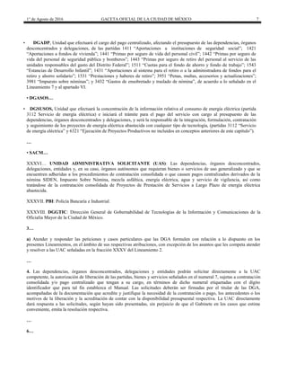 1° de Agosto de 2016 GACETA OFICIAL DE LA CIUDAD DE MÉXICO 7
• DGADP, Unidad que efectuará el cargo del pago centralizado, afectando el presupuesto de las dependencias, órganos
desconcentrados y delegaciones, de las partidas 1411 “Aportaciones a instituciones de seguridad social”; 1421
“Aportaciones a fondos de vivienda”; 1441 “Primas por seguro de vida del personal civil”; 1442 “Primas por seguro de
vida del personal de seguridad pública y bomberos”; 1443 “Primas por seguro de retiro del personal al servicio de las
unidades responsables del gasto del Distrito Federal”; 1511 “Cuotas para el fondo de ahorro y fondo de trabajo”; 1543
“Estancias de Desarrollo Infantil”; 1431 “Aportaciones al sistema para el retiro o a la administradora de fondos para el
retiro y ahorro solidario”; 1531 “Prestaciones y haberes de retiro”; 3951 “Penas, multas, accesorios y actualizaciones”;
3981 “Impuesto sobre nóminas”; y 3432 “Gastos de ensobretado y traslado de nómina”, de acuerdo a lo señalado en el
Lineamiento 7 y al apartado VI.
• DGASOS…
• DGSUSOS, Unidad que efectuará la concentración de la información relativa al consumo de energía eléctrica (partida
3112 Servicio de energía eléctrica) e iniciará el trámite para el pago del servicio con cargo al presupuesto de las
dependencias, órganos desconcentrados y delegaciones, y será la responsable de la integración, formulación, contratación
y seguimiento de los proyectos de energía eléctrica abastecida con cualquier tipo de tecnología, (partidas 3112 “Servicio
de energía eléctrica” y 6321 “Ejecución de Proyectos Productivos no incluidos en conceptos anteriores de este capítulo”).
…
• SACM…
XXXVI… UNIDAD ADMINISTRATIVA SOLICITANTE (UAS): Las dependencias, órganos desconcentrados,
delegaciones, entidades y, en su caso, órganos autónomos que requieran bienes o servicios de uso generalizado y que se
encuentren adheridas a los procedimientos de contratación consolidada o que causen pagos centralizados derivados de la
nómina SIDEN, Impuesto Sobre Nómina, mezcla asfáltica, energía eléctrica, agua y servicio de vigilancia, así como
tratándose de la contratación consolidada de Proyectos de Prestación de Servicios a Largo Plazo de energía eléctrica
abastecida.
XXXVII. PBI: Policía Bancaría e Industrial.
XXXVIII. DGGTIC: Dirección General de Gobernabilidad de Tecnologías de la Información y Comunicaciones de la
Oficialía Mayor de la Ciudad de México.
3…
a) Atender y responder las peticiones y casos particulares que las DGA formulen con relación a lo dispuesto en los
presentes Lineamientos, en el ámbito de sus respectivas atribuciones, con excepción de los asuntos que les competa atender
y resolver a las UAC señaladas en la fracción XXXV del Lineamiento 2.
…
4. Las dependencias, órganos desconcentrados, delegaciones y entidades podrán solicitar directamente a la UAC
competente, la autorización de liberación de las partidas, bienes y servicios señalados en el numeral 7, sujetas a contratación
consolidada y/o pago centralizado que tengan a su cargo, en términos de dicho numeral etiquetadas con el dígito
identificador que para tal fin establezca el Manual. Las solicitudes deberán ser firmadas por el titular de las DGA,
acompañadas de la documentación que acredite y justifique la necesidad de la contratación o pago, los antecedentes o los
motivos de la liberación y la acreditación de contar con la disponibilidad presupuestal respectiva. La UAC directamente
dará respuesta a las solicitudes, según hayan sido presentadas, sin perjuicio de que el Gabinete en los casos que estime
conveniente, emita la resolución respectiva.
…
6…
 