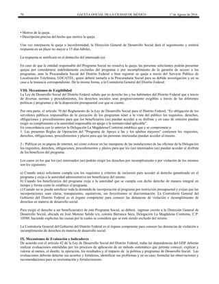 70 GACETA OFICIAL DE LA CIUDAD DE MÉXICO 1° de Agosto de 2016
• Motivo de la queja.
• Descripción precisa del hecho que motivo la queja.
Una vez interpuesta la queja o inconformidad, la Dirección General de Desarrollo Social dará el seguimiento y emitirá
respuesta en un plazo no mayor a 15 días hábiles.
La respuesta se notificará en el domicilio del interesado (a).
En caso de que la entidad responsable del Programa Social no resuelva la queja, las personas solicitantes podrán presentar
quejas por considerarse indebidamente excluidas del programa o por incumplimiento de la garantía de acceso a los
programas, ante la Procuraduría Social del Distrito Federal o bien registrar su queja a través del Servicio Público de
Localización Telefónica, LOCATEL, quien deberá turnarla a la Procuraduría Social para su debida investigación y en su
caso a la instancia correspondiente. De la misma forma, a la Contraloría General del Distrito Federal.
VIII. Mecanismos de Exigibilidad
La Ley de Desarrollo Social del Distrito Federal señala que es derecho las y los habitantes del Distrito Federal que a través
de diversas normas y procedimientos, los derechos sociales sean progresivamente exigibles a través de las diferentes
políticas y programas y de la disposición presupuestal con que se cuente.
Por otra parte, el artículo 70 del Reglamento de la Ley de Desarrollo Social para el Distrito Federal, “Es obligación de los
servidores públicos responsables de la ejecución de los programas tener a la vista del público los requisitos, derechos,
obligaciones y procedimientos para que los beneficiarios (as) puedan acceder a su disfrute y en caso de omisión puedan
exigir su cumplimiento a la autoridad responsable en apego a la normatividad aplicable”.
En concordancia con lo anterior la Delegación La Magdalena Contreras establece que y se compromete a:
1. Las presentes Reglas de Operación del "Programa de Apoyo a las y los adultos mayores" contienen los requisitos,
derechos, obligaciones, procedimientos y plazos para que las personas interesadas puedan acceder al mismo.
2.- Publicar en su página de internet, así como colocar en las mamparas de las instalaciones de las oficinas de la Delegación
los requisitos, derechos, obligaciones, procedimientos y plazos para que los (as) interesados (as) puedan acceder al disfrute
de los beneficios del programa.
Los casos en los que los (as) interesados (as) podrán exigir los derechos por incumplimiento o por violación de los mismos
son los siguientes:
a) Cuando un(a) solicitante cumpla con los requisitos y criterios de inclusión para acceder al derecho garantizado en el
programa y exija a la autoridad administrativa ser beneficiario del mismo.
b) Cuando los beneficiarios del programa exija a la autoridad que se cumpla con dicho derecho de manera integral en
tiempo y forma como lo establece el programa.
c) Cuando no se pueda satisfacer toda la demanda de incorporación al programa por restricción presupuestal y exijan que las
incorporaciones sean claras, transparentes, equitativas, sin favoritismos ni discriminación. La Contraloría General del
Gobierno del Distrito Federal es el órgano competente para conocer las denuncias de violación e incumplimiento de
derechos en materia de desarrollo social.
Para exigir el derecho a ser beneficiaria(o) de este Programa Social, se deberá ingresar escrito a la Dirección General de
Desarrollo Social, ubicada en José Moreno Salido s/n, colonia Barranca Seca, Delegación La Magdalena Contreras, C.P.
10580; haciendo explícitas las causas por la cuales se considera que se está siendo excluido del mismo.
La Contraloría General del Gobierno del Distrito Federal es el órgano competente para conocer las denuncias de violación e
incumplimiento de derechos en materia de desarrollo social.
IX. Mecanismos de Evaluación e Indicadores
De acuerdo con el artículo 42 de la Ley de Desarrollo Social del Distrito Federal, todas las dependencias del GDF deberán
realizar evaluaciones entendidas por los procesos de aplicación de un método sistemático que permite conocer, explicar y
valorar al menos, el diseño, la operación, los resultados y el impacto de la política y programas de Desarrollo Social. Las
evaluaciones deberán detectar sus aciertos y fortalezas, identificar sus problemas y en su caso, formular las observaciones y
recomendaciones para su reorientación y fortalecimiento.
 