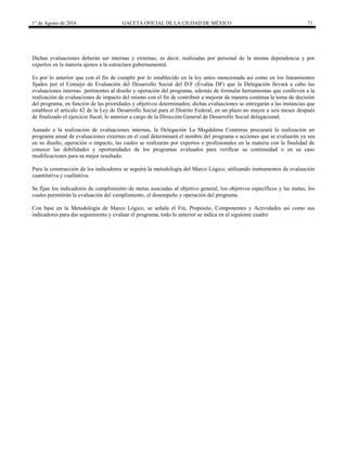 1° de Agosto de 2016 GACETA OFICIAL DE LA CIUDAD DE MÉXICO 71
Dichas evaluaciones deberán ser internas y externas; es decir, realizadas por personal de la misma dependencia y por
expertos en la materia ajenos a la estructura gubernamental.
Es por lo anterior que con el fin de cumplir por lo establecido en la ley antes mencionada así como en los lineamientos
fijados por el Consejo de Evaluación del Desarrollo Social del D.F (Evalúa DF) que la Delegación llevará a cabo las
evaluaciones internas pertinentes al diseño y operación del programa, además de formular herramientas que conlleven a la
realización de evaluaciones de impacto del mismo con el fin de contribuir a mejorar de manera continua la toma de decisión
del programa, en función de las prioridades y objetivos determinados; dichas evaluaciones se entregarán a las instancias que
establece el artículo 42 de la Ley de Desarrollo Social para el Distrito Federal, en un plazo no mayor a seis meses después
de finalizado el ejercicio fiscal, lo anterior a cargo de la Dirección General de Desarrollo Social delegacional.
Aunado a la realización de evaluaciones internas, la Delegación La Magdalena Contreras procurará la realización un
programa anual de evaluaciones externas en el cual determinará el nombre del programa o acciones que se evaluarán ya sea
en su diseño, operación o impacto, las cuales se realizarán por expertos o profesionales en la materia con la finalidad de
conocer las debilidades y oportunidades de los programas evaluados para verificar su continuidad o en su caso
modificaciones para su mejor resultado.
Para la construcción de los indicadores se seguirá la metodología del Marco Lógico, utilizando instrumentos de evaluación
cuantitativa y cualitativa.
Se fijan los indicadores de cumplimiento de metas asociadas al objetivo general, los objetivos específicos y las metas, los
cuales permitirán la evaluación del cumplimiento, el desempeño y operación del programa.
Con base en la Metodología de Marco Lógico, se señala el Fin, Propósito, Componentes y Actividades así como sus
indicadores para dar seguimiento y evaluar el programa, todo lo anterior se indica en el siguiente cuadro
 