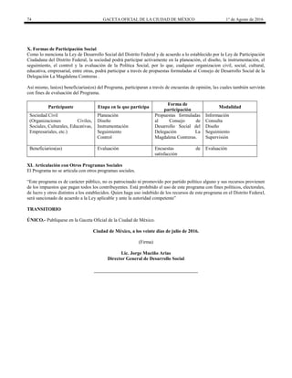 74 GACETA OFICIAL DE LA CIUDAD DE MÉXICO 1° de Agosto de 2016
X. Formas de Participación Social
Como lo menciona la Ley de Desarrollo Social del Distrito Federal y de acuerdo a lo establecido por la Ley de Participación
Ciudadana del Distrito Federal, la sociedad podrá participar activamente en la planeación, el diseño, la instrumentación, el
seguimiento, el control y la evaluación de la Política Social, por lo que, cualquier organizacion civil, social, cultural,
educativa, empresarial, entre otras, podrá participar a través de propuestas formuladas al Consejo de Desarrollo Social de la
Delegación La Magdalena Contreras .
Así mismo, las(os) beneficiarias(os) del Programa, participaran a través de encuestas de opinión, las cuales también servirán
con fines de evaluación del Programa.
Participante Etapa en la que participa
Forma de
participación
Modalidad
Sociedad Civil
(Organizaciones Civiles,
Sociales, Culturales, Educativas,
Empresariales, etc.)
Planeación
Diseño
Instrumentación
Seguimiento
Control
Propuestas formuladas
al Consejo de
Desarrollo Social del
Delegación La
Magdalena Contreras.
Información
Consulta
Diseño
Seguimiento
Supervisión
Beneficiarios(as) Evaluación Encuestas de
satisfacción
Evaluación
XI. Articulación con Otros Programas Sociales
El Programa no se articula con otros programas sociales.
“Este programa es de carácter público, no es patrocinado ni promovido por partido político alguno y sus recursos provienen
de los impuestos que pagan todos los contribuyentes. Está prohibido el uso de este programa con fines políticos, electorales,
de lucro y otros distintos a los establecidos. Quien haga uso indebido de los recursos de este programa en el Distrito Federal,
será sancionado de acuerdo a la Ley aplicable y ante la autoridad competente”
TRANSITORIO
ÚNICO.- Publíquese en la Gaceta Oficial de la Ciudad de México.
Ciudad de México, a los veinte días de julio de 2016.
(Firma)
Lic. Jorge Muciño Arias
Director General de Desarrollo Social
 