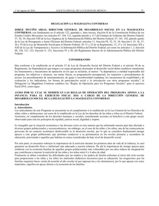 1° de Agosto de 2016 GACETA OFICIAL DE LA CIUDAD DE MÉXICO 75
DELEGACIÓN LA MAGDALENA CONTRERAS
JORGE MUCIÑO ARIAS, DIRECTOR GENERAL DE DESARROLLO SOCIAL EN LA MAGDALENA
CONTRERAS; con fundamento en el artículo 122, apartado c, base tercera, fracción II de la Constitución Política de los
Estados Unidos Mexicanos; los artículos 87, 104, 112, segundo párrafo y 117 del Estatuto de Gobierno del Distrito Federal;
37, 38, 39, fracción VIII de la Ley Orgánica de la Administración Pública del Distrito Federal; 97, 101, 102, párrafo quinto
de la Ley de Presupuesto y Gasto Eficiente del Distrito Federal; artículos 11, fracción IX, 32, 33, 34, fracción I, 35, 36, 37,
38 y 39 de la Ley de Desarrollo Social para el Distrito Federal; 50, 51 y 52 de su Reglamento; 12, 13 y 14, fracciones XX y
XXI de la Ley de Transparencia y Acceso a la Información Pública del Distrito Federal; así como los artículos 1, 3, fracción
III, 120, 121, 122, fracción V, 123, fracciones IV y XI, del Reglamento Interior de la Administración Pública del Distrito
Federal.
CONSIDERANDO
Que conforme a lo establecido en el artículo 33 de Ley de Desarrollo Social del Distrito Federal y el artículo 50 de su
Reglamento, las Dependencias que tengan a su cargo programas destinados al desarrollo social deben establecer anualmente
los lineamientos y mecanismos de operación en los que se incluirán, al menos: “la dependencia o entidad responsable del
programa, los objetivos y alcances, sus metas físicas, su programación presupuestal, los requisitos y procedimientos de
acceso, los procedimientos de instrumentación, de queja o inconformidad ciudadana, los mecanismos de exigibilidad y de
evaluación y los indicadores, las formas de participación social y la articulación con otros programas sociales”; la
Delegación La Magdalena Contreras establece las “Reglas de Operación para los Programas Sociales” para el ejercicio
fiscal 2016, como sigue:
AVISO POR EL CUAL SE MODIFICAN LAS REGLAS DE OPERACIÓN DEL PROGRAMA APOYO A LA
INFANCIA PARA EL EJERCICIO FISCAL 2016 A CARGO DE LA DIRECCIÓN GENERAL DE
DESARROLLO SOCIAL DE LA DELEGACIÓN LA MAGDALENA CONTRERAS
Introducción
a. Antecedentes.
Los antecedentes de este Programa se encuentran en el cumplimiento a lo establecido en la Ley General de los Derechos de
niñas, niños y adolescentes; así como de lo establecido en la Ley de los derechos de las niñas y niños en el Distrito Federal.
Asimismo, en cumplimiento de los derechos humanos y sociales, considerando acciones en beneficio a este grupo social,
observando para esto los principios de equidad, justicia social, dignidad y respeto.
Es innegable que la situación económica y las diversas crisis en esta materia que ha enfrentado nuestro país han afectado a
diversos grupos poblacionales y socioeconómicos, sin embargo, en el caso de las niñas y los niños, una de las consecuencias
perversas de un contexto económico desfavorable es la deserción escolar, por lo que se considera fundamental otorgar
apoyos a este grupo poblacional, que permitan coadyuvar a su permanencia en los niveles primaria y secundaria de
educación, priorizando a aquellos que habitan en zonas consideradas de bajo nivel de desarrollo social.
Por otra parte, es necesario subrayar la importancia de la nutrición durante los primeros años de vida de la infancia, lo cual
garantiza un desarrollo físico e intelectual más adecuado a nuestra infancia. De ahí la importancia de otorgar apoyos para
colaborar con la economía familiar de aquellos grupos poblacionales más vulnerables por sus altos índices de marginación
que contribuyan a mejorar la nutrición de las niñas y los niños entre 0 y 4 años de edad.
Finalmente se deben considerar las dificultades que las madres y los padres de familia enfrentan al inicio del ciclo escolar
para proporcionar a las niñas y los niños los materiales didácticos necesarios para su educación, las erogaciones que las
familias requieren hacer varían de acuerdo al año escolar al que ingresan las y los alumnas(os), por lo que apoyar con estos
materiales, significa un apoyo directo a la economía de las familias.
 