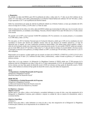 78 GACETA OFICIAL DE LA CIUDAD DE MÉXICO 1° de Agosto de 2016
c. Diagnóstico
De acuerdo con datos del INEGI, para 2014 la población de niños y niñas entre 0 y 17 años era de 40.2 millones de los
cuales 19.7 eran niñas y 20.5 niños; particularmente en el Distrito Federal habitan dos millones 363 mil 748 niños y niñas,
lo que representa el 26.7 % de la población del Distrito Federal.
Sobre las características por grupo de edad de la población infantil en el Distrito Federal, se tiene que alrededor del 26%
está en el rango de 0 a 4 años, y el 28% entre 5 y 9 años de edad.
Sobre la educación de las niñas y los niños, datos del INEGI señalan que el porcentaje de niños que van a la escuela varía en
cada entidad federativa, en entidades como Hidalgo, Tlaxcala y Distrito Federal 96 de cada 100 niños de 6 a 14 años asisten
a las escuela
De acuerdo con la SEP a nivel nacional 14,860,700 estudiantes (58.1%) asistieron a la escuela primaria y la secundaria
6,127,900 niñas y niños (23.9%).
Por otra parte, en 2015 el Instituto Nacional para la Evaluación Educativa señaló que el 20% de los estudiantes de nivel
secundaria en nuestro país desertó por múltiples razones entre las que destacan los modelos educativos y el tipo de
educación que se imparte, así como condiciones económicas desfavorables. Este último punto afecta también a niñas y
niños de nivel primaria siendo este el principal motivo para deserción escolar. En este sentido UNICEF señaló por ejemplo,
que en el año 2008, más de 357 mil niños y niñas entre 5 y 11 años de edad no asistían a la escuela debido a diversas causas;
la principal se relaciona con la pobreza y el trabajo infantil: en 2007, se estimó que 556 mil niñas y niños entre los 5 y los 11
años trabajaban.
Relacionado con lo anterior, se debe señalar que de acuerdo con datos de la UNICEF y CONEVAL en 2012 el 53.8 % de la
población menor de 18 años (21.2 millones de niñas, niños y adolescentes), estaba viviendo en pobreza y 4.7 millones en
pobreza extrema.
Ahora bien, en lo que respecta a la Delegación La Magdalena Contreras el INEGI señala que 57,780 personas de la
población total de la Delegación son niñas y niños de 0 a 14 años representando el 24.2%; de esta población 13,426 habitan
en las colonias con muy bajo grado de desarrollo social; 25,036 en colonias con bajo grado de desarrollo social y 38,461
niñas y niños habitan en colonias de bajo grado de desarrollo social y muy alto índice de marginación.
DICE
“I. Dependencia o Entidad Responsable del Programa
Delegación la Magdalena Contreras
Dirección General de Desarrollo Social”
DEBE DECIR
“I. Dependencia o Entidad Responsable del Programa
Delegación la Magdalena Contreras
La Dirección General de Desarrollo Social a través de:
Subdirección de Servicios Educativos y Sociales”
II. Objetivos y Alcances
Objetivo General
Brindar apoyo a las niñas y niños a nivel primaria y secundaria habitantes en zonas de alta o muy alta marginación de la
Delegación La Magdalena Contreras, para colaborar a mejorar su calidad de vida en materia de alimentación, salud y
economía familiar.
Objetivos Específicos
Vertiente A
Brindar becas para niñas y niños habitantes en zonas de alta o muy alta marginación de la Delegación La Magdalena
Contreras para colaborar con el mejoramiento de su calidad de vida.
Vertiente B
 