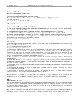 1° de Agosto de 2016 GACETA OFICIAL DE LA CIUDAD DE MÉXICO 81
Teléfono: 54 49 61 33
Con horario de atención de 9:00 a 18:00 hrs.
• Jefatura de Unidad Departamental de Programas Sociales
Domicilio: Álvaro Obregón # 20 Col Barranca Seca C.P. 10580 Delegación La Magdalena Contreras.
Teléfono: 54 49 60 61
Con horario de atención de 9:00 a 18:00 hrs.
• Requisitos de Acceso
a. Ser residente de la Delegación La Magdalena Contreras.
b. Estar inscrito en alguna escuela pública de educación primaria o secundaria. en el ciclo escolar 2015-2016 (Vertiente A)
c. Ser menor de 3 años (Vertiente B)
d. Haberse inscrito en el primer año de primaria o de secundaria para el ciclo escolar 2016-2017(Vertiente C
e. No ser beneficiario de Programa Social de la misma naturaleza, operado por el Gobierno del Distrito Federal.
f. Presentar solicitud de ingreso al "Programa de Apoyo a la Infancia”, mediante formato proporcionado por la Dirección
General de Desarrollo Social en los tiempos y lugares que se establecerán en la convocatoria. Para realizar el trámite, la
solicitud deberá ser presentada por el padre, madre o tutor(a).
g. Contar con la documentación solicitada.
• Documentos
1.- Credencial para Votar de la madre, padre o tutor(a), la cual deberá estar vigente, actualizada y tener domicilio en la
Delegación La Magdalena Contreras.
2.- Acta de nacimiento del (la) menor de edad.
3.- Copia de CURP del (la) menor de edad.
4.- Comprobante de domicilio, no mayor a tres meses de antigüedad, el cual deberá ser del lugar donde reside la madre,
padre o tutor(a), Solo se aceptarán los siguientes documentos: recibo telefónico, boleta de cobro de Derechos por el
Suministro de Agua, boleta de cobro del impuesto predial anual o bimestral, boleta de cobro de suministro de gas
doméstico, boleta de cobro de suministro de energía eléctrica, contrato de arrendamiento o en su caso, cualquier otro
servicio que se suministre de forma regular que indique el domicilio.
5.- De no contar con los documentos mencionados, constancia de residencia emitida por la Unidad Administrativa
correspondiente.
6.- Carta Bajo Protesta de decir verdad que proporcione para tal efecto la Dirección General de Desarrollo Social
debidamente requisitada señalando "No ser beneficiario del Programa Social de la misma naturaleza, operado por el
Gobierno del Distrito Federal".
7.- Solicitud de ingreso al "Programa de Apoyo a la Infancia", mediante formato proporcionado por la Dirección General de
Desarrollo Social.
8.- Comprobante de inscripción del menor en alguna escuela pública de educación primaria o secundaria para el ciclo
escolar 2015-2016. (Vertiente A)
9.- Comprobante de inscripción al primer año de primaria o de secundaria del menor a en alguna escuela pública de
educación primaria o secundaria para el ciclo escolar 2016-2017. (Vertiente C )
La documentación se entregará en fotocopia legible en el tiempo y los lugares establecidos en la convocatoria. La
documentación que sea entregada en fecha, área o a persona distinta a la estipulada se tendrá como no presentada.
DICE
“Procedimientos de Acceso
Una vez que la Delegación La Magdalena Contreras difunda la convocatoria correspondiente las(os) interesadas(os) deberán
presentar su solicitud y documentación completa correspondiente a la Dirección General de Desarrollo Social, en los lugares
y fechas que la convocatoria señale. Una vez que se haya validado la entrega de la solicitud y de la documentación
completase otorgará un número de folio.
Las solicitudes se atenderán de acuerdo al orden cronológico en que se hayan recibido que será corroborado mediante el
folio que se otorgue y en función del cumplimiento de los requisitos establecidos en las presentes Reglas de Operación.
 