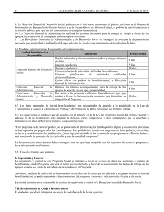 84 GACETA OFICIAL DE LA CIUDAD DE MÉXICO 1° de Agosto de 2016
9. La Dirección General de Desarrollo Social, publicará en el sitio www. mcontreras.df.gob.mx, así como en el Sistema de
Información del Desarrollo del Distrito Federal y en la Gaceta Oficial del Distrito Federal, el padrón de beneficiarias(os) en
su versión pública, para que sea del conocimiento de cualquier interesada(o).
10. La Dirección General de Administración realizará los trámites necesarios para la entrega en tiempo y forma de los
apoyos, de acuerdo con el cronograma elaborado para estos fines.
11. Las Direcciones Generales de Administración y de Desarrollo Social se encargará de procesar la documentación
necesaria para comprobar la realización del pago, así como de los diversos instrumentos de recolección de datos.
6.2 Unidades Administrativas Responsables de implementación
Unidad Administrativa
Responsable
Actividades Temporalidad
Dirección General de Desarrollo
Social
Recibir solicitudes y documentación completa y otorgar números
de folio
5 días
Integrar expedientes 5 días
Revisar expedientes 10 días
Elaborar relación de solicitudes calificadas favorablemente
Elaborar justificación de solicitudes calificadas
desfavorablemente.
3 días
Enviar oficio con padrón de beneficiarias(os) a Dirección
General de Administración
1 día
Dirección General de
Administración
Realizar los trámites correspondientes para la entrega de los
apoyos de acuerdo con su tipo y temporalidad
8 días
Direcciones Generales de
Administración y Desarrollo
Social
Dar aviso a las personas calificadas favorablemente para que
asistan a firmar la documentación necesaria para formalizar su
integración al Programa
10 días
6.3 Los datos personales de las(os) beneficiarias(os) son resguardados de acuerdo a lo establecido en la Ley de
Transparencia y Acceso a la Información Pública, y de Protección de Datos Personales del Distrito Federal.
6.4. De igual forma se establece que de acuerdo con el artículo 38 de la Ley de Desarrollo Social del Distrito Federal, y
artículo 60 de su Reglamento, todo material de difusión, cartas compromiso y otros instrumentos que se suscriban o
formalicen con ellos, deben llevar impreso la siguiente leyenda:
“Este programa es de carácter público, no es patrocinado ni promovido por partido político alguno y sus recursos provienen
de los impuestos que pagan todos los contribuyentes. Está prohibido el uso de este programa con fines políticos, electorales,
de lucro y otros distintos a los establecidos. Quien haga uso indebido de los recursos de este programa en el Distrito Federal,
será sancionado de acuerdo a la Ley aplicable y ante la autoridad competente”
La documentación antes descrita deberá entregarla una vez que haya cumplido con los requisitos de acceso al programa y
haya sido aceptado en el mismo.
6.5. Todos los trámites son gratuitos.
b. Supervisión y Control
La supervisión y control de este Programa Social se realizará a través de la base de datos que contendrá el padrón de
beneficiarias (os) del Programa, que será el medio para contactarlos y hacer de su conocimiento las fechas de entrega de los
apoyos sociales, así como de actividades relacionadas con el Programa.
Asimismo, mediante la aplicación de instrumentos de recolección de datos que se aplicarán a un grupo muestra de las(os)
beneficiarias(os), se podrá supervisar el funcionamiento del programa conforme a indicadores de eficacia y eficiencia.
La unidad administrativa responsable de realizar la supervisión y control es la Dirección General de Desarrollo Social.
VII. Procedimiento de Queja o Inconformidad
El ciudadano que deseé interponer una queja lo podrá hacer de la forma siguiente:
 