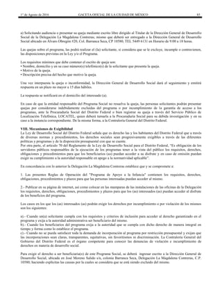 1° de Agosto de 2016 GACETA OFICIAL DE LA CIUDAD DE MÉXICO 85
a) Solicitando audiencia o presentar su queja mediante escrito libre dirigido al Titular de la Dirección General de Desarrollo
Social de la Delegación La Magdalena Contreras; mismo que deberá ser entregado a la Dirección General de Desarrollo
Social ubicado en Álvaro Obregón #20, Col. Barranca Seca, CP 10580, TEL 5449 6131 en Horario de 9:00 a 18 horas.
Las quejas sobre el programa, las podrá realizar el (la) solicitante, si considera que se le excluye, incumple o contravienen,
las disposiciones previstas en la Ley y/o el Programa.
Los requisitos mínimos que debe contener el escrito de queja son:
• Nombre, domicilio y en su caso número(s) telefónico(s) de la solicitante que presenta la queja.
• Motivo de la queja.
• Descripción precisa del hecho que motivo la queja.
Una vez interpuesta la queja o inconformidad, la Dirección General de Desarrollo Social dará el seguimiento y emitirá
respuesta en un plazo no mayor a 15 días hábiles.
La respuesta se notificará en el domicilio del interesado (a).
En caso de que la entidad responsable del Programa Social no resuelva la queja, las personas solicitantes podrán presentar
quejas por considerarse indebidamente excluidas del programa o por incumplimiento de la garantía de acceso a los
programas, ante la Procuraduría Social del Distrito Federal o bien registrar su queja a través del Servicio Público de
Localización Telefónica, LOCATEL, quien deberá turnarla a la Procuraduría Social para su debida investigación y en su
caso a la instancia correspondiente. De la misma forma, a la Contraloría General del Distrito Federal.
VIII. Mecanismos de Exigibilidad
La Ley de Desarrollo Social del Distrito Federal señala que es derecho las y los habitantes del Distrito Federal que a través
de diversas normas y procedimientos, los derechos sociales sean progresivamente exigibles a través de las diferentes
políticas y programas y de la disposición presupuestal con que se cuente.
Por otra parte, el artículo 70 del Reglamento de la Ley de Desarrollo Social para el Distrito Federal, “Es obligación de los
servidores públicos responsables de la ejecución de los programas tener a la vista del público los requisitos, derechos,
obligaciones y procedimientos para que los beneficiarios (as) puedan acceder a su disfrute y en caso de omisión puedan
exigir su cumplimiento a la autoridad responsable en apego a la normatividad aplicable”.
En concordancia con lo anterior la Delegación La Magdalena Contreras establece que y se compromete a:
1. Las presentes Reglas de Operación del "Programa de Apoyo a la Infancia" contienen los requisitos, derechos,
obligaciones, procedimientos y plazos para que las personas interesadas puedan acceder al mismo.
2.- Publicar en su página de internet, así como colocar en las mamparas de las instalaciones de las oficinas de la Delegación
los requisitos, derechos, obligaciones, procedimientos y plazos para que los (as) interesados (as) puedan acceder al disfrute
de los beneficios del programa.
Los casos en los que los (as) interesados (as) podrán exigir los derechos por incumplimiento o por violación de los mismos
son los siguientes:
a).- Cuando un(a) solicitante cumpla con los requisitos y criterios de inclusión para acceder al derecho garantizado en el
programa y exija a la autoridad administrativa ser beneficiario del mismo.
b).- Cuando los beneficiarios del programa exija a la autoridad que se cumpla con dicho derecho de manera integral en
tiempo y forma como lo establece el programa.
c).- Cuando no se pueda satisfacer toda la demanda de incorporación al programa por restricción presupuestal y exijan que
las incorporaciones sean claras, transparentes, equitativas, sin favoritismos ni discriminación. La Contraloría General del
Gobierno del Distrito Federal es el órgano competente para conocer las denuncias de violación e incumplimiento de
derechos en materia de desarrollo social.
Para exigir el derecho a ser beneficiaria(o) de este Programa Social, se deberá ingresar escrito a la Dirección General de
Desarrollo Social, ubicada en José Moreno Salido s/n, colonia Barranca Seca, Delegación La Magdalena Contreras, C.P.
10580; haciendo explícitas las causas por la cuales se considera que se está siendo excluido del mismo.
 