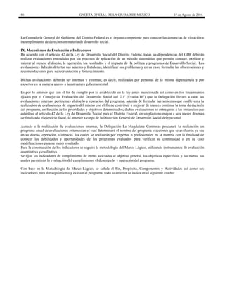 86 GACETA OFICIAL DE LA CIUDAD DE MÉXICO 1° de Agosto de 2016
La Contraloría General del Gobierno del Distrito Federal es el órgano competente para conocer las denuncias de violación e
incumplimiento de derechos en materia de desarrollo social.
IX. Mecanismos de Evaluación e Indicadores
De acuerdo con el artículo 42 de la Ley de Desarrollo Social del Distrito Federal, todas las dependencias del GDF deberán
realizar evaluaciones entendidas por los procesos de aplicación de un método sistemático que permite conocer, explicar y
valorar al menos, el diseño, la operación, los resultados y el impacto de la política y programas de Desarrollo Social. Las
evaluaciones deberán detectar sus aciertos y fortalezas, identificar sus problemas y en su caso, formular las observaciones y
recomendaciones para su reorientación y fortalecimiento.
Dichas evaluaciones deberán ser internas y externas; es decir, realizadas por personal de la misma dependencia y por
expertos en la materia ajenos a la estructura gubernamental.
Es por lo anterior que con el fin de cumplir por lo establecido en la ley antes mencionada así como en los lineamientos
fijados por el Consejo de Evaluación del Desarrollo Social del D.F (Evalúa DF) que la Delegación llevará a cabo las
evaluaciones internas pertinentes al diseño y operación del programa, además de formular herramientas que conlleven a la
realización de evaluaciones de impacto del mismo con el fin de contribuir a mejorar de manera continua la toma de decisión
del programa, en función de las prioridades y objetivos determinados; dichas evaluaciones se entregarán a las instancias que
establece el artículo 42 de la Ley de Desarrollo Social para el Distrito Federal, en un plazo no mayor a seis meses después
de finalizado el ejercicio fiscal, lo anterior a cargo de la Dirección General de Desarrollo Social delegacional.
Aunado a la realización de evaluaciones internas, la Delegación La Magdalena Contreras procurará la realización un
programa anual de evaluaciones externas en el cual determinará el nombre del programa o acciones que se evaluarán ya sea
en su diseño, operación o impacto, las cuales se realizarán por expertos o profesionales en la materia con la finalidad de
conocer las debilidades y oportunidades de los programas evaluados para verificar su continuidad o en su caso
modificaciones para su mejor resultado.
Para la construcción de los indicadores se seguirá la metodología del Marco Lógico, utilizando instrumentos de evaluación
cuantitativa y cualitativa.
Se fijan los indicadores de cumplimiento de metas asociadas al objetivo general, los objetivos específicos y las metas, los
cuales permitirán la evaluación del cumplimiento, el desempeño y operación del programa.
Con base en la Metodología de Marco Lógico, se señala el Fin, Propósito, Componentes y Actividades así como sus
indicadores para dar seguimiento y evaluar el programa, todo lo anterior se indica en el siguiente cuadro:
 