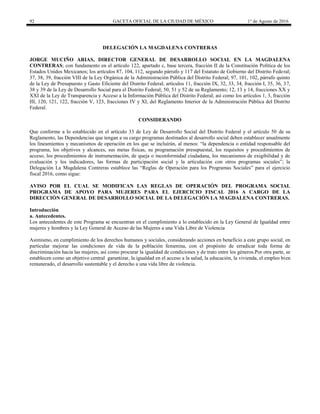 92 GACETA OFICIAL DE LA CIUDAD DE MÉXICO 1° de Agosto de 2016
DELEGACIÓN LA MAGDALENA CONTRERAS
JORGE MUCIÑO ARIAS, DIRECTOR GENERAL DE DESARROLLO SOCIAL EN LA MAGDALENA
CONTRERAS; con fundamento en el artículo 122, apartado c, base tercera, fracción II de la Constitución Política de los
Estados Unidos Mexicanos; los artículos 87, 104, 112, segundo párrafo y 117 del Estatuto de Gobierno del Distrito Federal;
37, 38, 39, fracción VIII de la Ley Orgánica de la Administración Pública del Distrito Federal; 97, 101, 102, párrafo quinto
de la Ley de Presupuesto y Gasto Eficiente del Distrito Federal; artículos 11, fracción IX, 32, 33, 34, fracción I, 35, 36, 37,
38 y 39 de la Ley de Desarrollo Social para el Distrito Federal; 50, 51 y 52 de su Reglamento; 12, 13 y 14, fracciones XX y
XXI de la Ley de Transparencia y Acceso a la Información Pública del Distrito Federal; así como los artículos 1, 3, fracción
III, 120, 121, 122, fracción V, 123, fracciones IV y XI, del Reglamento Interior de la Administración Pública del Distrito
Federal.
CONSIDERANDO
Que conforme a lo establecido en el artículo 33 de Ley de Desarrollo Social del Distrito Federal y el artículo 50 de su
Reglamento, las Dependencias que tengan a su cargo programas destinados al desarrollo social deben establecer anualmente
los lineamientos y mecanismos de operación en los que se incluirán, al menos: “la dependencia o entidad responsable del
programa, los objetivos y alcances, sus metas físicas, su programación presupuestal, los requisitos y procedimientos de
acceso, los procedimientos de instrumentación, de queja o inconformidad ciudadana, los mecanismos de exigibilidad y de
evaluación y los indicadores, las formas de participación social y la articulación con otros programas sociales”; la
Delegación La Magdalena Contreras establece las “Reglas de Operación para los Programas Sociales” para el ejercicio
fiscal 2016, como sigue:
AVISO POR EL CUAL SE MODIFICAN LAS REGLAS DE OPERACIÓN DEL PROGRAMA SOCIAL
PROGRAMA DE APOYO PARA MUJERES PARA EL EJERCICIO FISCAL 2016 A CARGO DE LA
DIRECCIÓN GENERAL DE DESARROLLO SOCIAL DE LA DELEGACIÓN LA MAGDALENA CONTRERAS.
Introducción
a. Antecedentes.
Los antecedentes de este Programa se encuentran en el cumplimiento a lo establecido en la Ley General de Igualdad entre
mujeres y hombres y la Ley General de Acceso de las Mujeres a una Vida Libre de Violencia
Asimismo, en cumplimiento de los derechos humanos y sociales, considerando acciones en beneficio a este grupo social, en
particular mejorar las condiciones de vida de la población femenina, con el propósito de erradicar toda forma de
discriminación hacia las mujeres, así como procurar la igualdad de condiciones y de trato entre los géneros.Por otra parte, se
establecen como un objetivo central garantizar, la igualdad en el acceso a la salud, la educación, la vivienda, el empleo bien
remunerado, el desarrollo sustentable y el derecho a una vida libre de violencia.
 