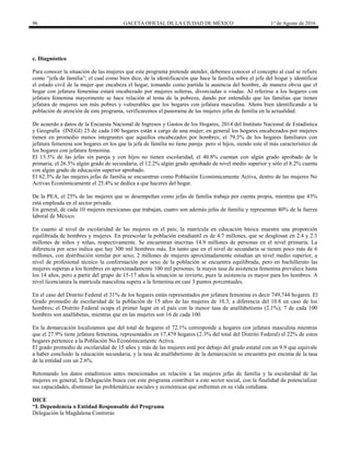 96 GACETA OFICIAL DE LA CIUDAD DE MÉXICO 1° de Agosto de 2016
c. Diagnóstico
Para conocer la situación de las mujeres que este programa pretende atender, debemos conocer el concepto al cual se refiere
como “jefa de familia”; el cual como bien dice, de la identificación que hace la familia sobre el jefe del hogar y identificar
el estado civil de la mujer que encabeza el hogar, tomando como partida la ausencia del hombre, de manera obvia que el
hogar con jefatura femenina estará encabezado por mujeres solteras, divorciadas o viudas. Al referirse a los hogares con
jefatura femenina mayormente se hace relación al tema de la pobreza, dando por entendido que las familias que tienen
jefatura de mujeres son más pobres y vulnerables que los hogares con jefatura masculina. Ahora bien identificando a la
población de atención de este programa, verificaremos el panorama de las mujeres jefas de familia en la actualidad.
De acuerdo a datos de la Encuesta Nacional de Ingresos y Gastos de los Hogares, 2014 del Instituto Nacional de Estadística
y Geografía (INEGI) 25 de cada 100 hogares están a cargo de una mujer; en general los hogares encabezados por mujeres
tienen en promedio menos integrantes que aquellos encabezados por hombres; el 79.3% de los hogares familiares con
jefatura femenina son hogares en los que la jefa de familia no tiene pareja pero sí hijos, siendo este el más característico de
los hogares con jefatura femenina.
El 13.3% de las jefas sin pareja y con hijos no tienen escolaridad, el 40.8% cuentan con algún grado aprobado de la
primaria; el 26.5% algún grado de secundaria, el 12.2% algún grado aprobado de nivel medio superior y sólo el 8.2% cuenta
con algún grado de educación superior aprobado.
El 62.3% de las mujeres jefas de familia se encuentran como Población Económicamente Activa, dentro de las mujeres No
Activas Económicamente el 25.4% se dedica a que haceres del hogar.
De la PEA, el 25% de las mujeres que se desempeñan como jefas de familia trabaja por cuenta propia, mientras que 43%
está empleada en el sector privado.
En general, de cada 10 mujeres mexicanas que trabajan, cuatro son además jefas de familia y representan 40% de la fuerza
laboral de México.
En cuanto al nivel de escolaridad de las mujeres en el país; la matrícula en educación básica muestra una proporción
equilibrada de hombres y mujeres. En preescolar la población estudiantil es de 4.7 millones, que se desglosan en 2.4 y 2.3
millones de niños y niñas, respectivamente. Se encuentran inscritas 14.9 millones de personas en el nivel primaria. La
diferencia por sexo indica que hay 300 mil hombres más. En tanto que en el nivel de secundaria se tienen poco más de 6
millones, con distribución similar por sexo; 2 millones de mujeres aproximadamente estudian un nivel medio superior, a
nivel de profesional técnico la conformación por sexo de la población se encuentra equilibrada, pero en bachillerato las
mujeres superan a los hombres en aproximadamente 100 mil personas; la mayor tasa de asistencia femenina prevalece hasta
los 14 años, pero a partir del grupo de 15-17 años la situación se invierte, pues la asistencia es mayor para los hombres. A
nivel licenciatura la matrícula masculina supera a la femenina en casi 3 puntos porcentuales.
En el caso del Distrito Federal el 31% de los hogares están representados por jefatura femenina es decir 749,744 hogares. El
Grado promedio de escolaridad de la población de 15 años de las mujeres de 10.3, a diferencia del 10.8 en caso de los
hombres; el Distrito Federal ocupa el primer lugar en el país con la menor tasa de analfabetismo (2.1%); 7 de cada 100
hombres son analfabetas, mientras que en las mujeres son 16 de cada 100.
En la demarcación localizamos que del total de hogares el 72.1% corresponde a hogares con jefatura masculina mientras
que el 27.9% tiene jefatura femenina, representados en 17,479 hogares (2.3% del total del Distrito Federal) el 22% de estos
hogares pertenece a la Población No Económicamente Activa.
El grado promedio de escolaridad de 15 años y más de las mujeres está por debajo del grado estatal con un 9.9 que equivale
a haber concluido la educación secundaria; y la tasa de analfabetismo de la demarcación se encuentra por encima de la tasa
de la entidad con un 2.6%.
Retomando los datos estadísticos antes mencionados en relación a las mujeres jefas de familia y la escolaridad de las
mujeres en general, la Delegación busca con este programa contribuir a este sector social, con la finalidad de potencializar
sus capacidades, disminuir las problemáticas sociales y económicas que enfrentan en su vida cotidiana.
DICE
“I. Dependencia o Entidad Responsable del Programa
Delegación la Magdalena Contreras
 