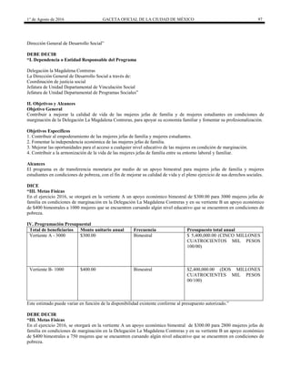 1° de Agosto de 2016 GACETA OFICIAL DE LA CIUDAD DE MÉXICO 97
Dirección General de Desarrollo Social”
DEBE DECIR
“I. Dependencia o Entidad Responsable del Programa
Delegación la Magdalena Contreras
La Dirección General de Desarrollo Social a través de:
Coordinación de justicia social
Jefatura de Unidad Departamental de Vinculación Social
Jefatura de Unidad Departamental de Programas Sociales”
II. Objetivos y Alcances
Objetivo General
Contribuir a mejorar la calidad de vida de las mujeres jefas de familia y de mujeres estudiantes en condiciones de
marginación de la Delegación La Magdalena Contreras, para apoyar su economía familiar y fomentar su profesionalización.
Objetivos Específicos
1. Contribuir al empoderamiento de las mujeres jefas de familia y mujeres estudiantes.
2. Fomentar la independencia económica de las mujeres jefas de familia.
3. Mejorar las oportunidades para el acceso a cualquier nivel educativo de las mujeres en condición de marginación.
4. Contribuir a la armonización de la vida de las mujeres jefas de familia entre su entorno laboral y familiar.
Alcances
El programa es de transferencia monetaria por medio de un apoyo bimestral para mujeres jefas de familia y mujeres
estudiantes en condiciones de pobreza, con el fin de mejorar su calidad de vida y el pleno ejercicio de sus derechos sociales.
DICE
“III. Metas Físicas
En el ejercicio 2016, se otorgará en la vertiente A un apoyo económico bimestral de $300.00 para 3000 mujeres jefas de
familia en condiciones de marginación en la Delegación La Magdalena Contreras y en su vertiente B un apoyo económico
de $400 bimestrales a 1000 mujeres que se encuentren cursando algún nivel educativo que se encuentren en condiciones de
pobreza.
IV. Programación Presupuestal
Total de beneficiarios Monto unitario anual Frecuencia Presupuesto total anual
Vertiente A - 3000 $300.00 Bimestral $ 5,400,000.00 (CINCO MILLONES
CUATROCIENTOS MIL PESOS
100/00)
Vertiente B- 1000 $400.00 Bimestral $2,400,000.00 (DOS MILLONES
CUATROCIENTES MIL PESOS
00/100)
Este estimado puede variar en función de la disponibilidad existente conforme al presupuesto autorizado.”
DEBE DECIR
“III. Metas Físicas
En el ejercicio 2016, se otorgará en la vertiente A un apoyo económico bimestral de $300.00 para 2800 mujeres jefas de
familia en condiciones de marginación en la Delegación La Magdalena Contreras y en su vertiente B un apoyo económico
de $400 bimestrales a 750 mujeres que se encuentren cursando algún nivel educativo que se encuentren en condiciones de
pobreza.
 