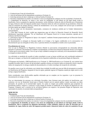1° de Agosto de 2016 GACETA OFICIAL DE LA CIUDAD DE MÉXICO 99
1.- Credencial para Votar de la beneficiaria.
2.- Acta de nacimiento del (la) dependientes económicos (Vertiente A)
3.- Carta bajo protesta de decir verdad que es Jefa de Familia (Vertiente A)
4.- Presentar comprobante de estudios con máximo 2 meses de antigüedad de cualquier nivel de escolaridad. (Vertiente B)
5.- Comprobante de domicilio, no mayor a tres meses de antigüedad, el cual deberá ser del lugar donde reside la
beneficiaria. Solo se aceptarán los siguientes documentos: recibo telefónico, boleta de cobro de Derechos por el Suministro
de Agua, boleta de cobro del impuesto predial anual o bimestral, boleta de cobro de suministro de gas doméstico, boleta de
cobro de suministro de energía eléctrica, contrato de arrendamiento o en su caso, cualquier otro servicio que se suministre
de forma regular que indique el domicilio.
6.- De no contar con los documentos mencionados, constancia de residencia emitida por la Unidad Administrativa
correspondiente.
7.- Carta Bajo Protesta de decir verdad que proporcione para tal efecto la Dirección General de Desarrollo Social
debidamente requisitada señalando "No ser beneficiario del Programa Social de la misma naturaleza, operado por el
Gobierno del Distrito Federal".
8.- Solicitud de ingreso al "Programa de Apoyo a las mujeres", mediante formato proporcionado por la Dirección General
de Desarrollo Social.
La documentación se entregará en fotocopia legible en el tiempo y los lugares establecidos en la convocatoria. La
documentación que sea entregada en fecha, área o a persona distinta a la estipulada se tendrá como no presentada.
Procedimientos de Acceso
Una vez que la Delegación La Magdalena Contreras difunda la convocatoria correspondiente las interesadas deberán
presentar su solicitud y documentación completa correspondiente a la Dirección General de Desarrollo Social, en los lugares
y fechas que la convocatoria señale. Una vez que se haya validado la entrega de la solicitud y de la documentación completa
se otorgará un número de folio.
Las solicitudes se atenderán de acuerdo al orden cronológico en que se hayan recibido que será corroborado mediante el
folio que se otorgue y en función del cumplimiento de los requisitos establecidos en las presentes Reglas de Operación.
El Programa está limitado a 3000 beneficiarias en su Vertiente A, 1000 beneficiarias en su Vertiente B, cuyo trámite haya
resultado favorable, bajo el criterio de dar prioridad a aquellas colonias con menores índices de desarrollo social y mayores
índices de marginación, la entrega completa de documentación y el orden cronológico de recepción de solicitudes.
En aquellos casos en que las solicitantes cuyo trámite haya resultado favorable pero que por falta de presupuesto no puedan
ser beneficiarias del Programa, integrarán la lista de espera, pudiendo ingresar al Programa cuando por algún motivo se dé
de baja a alguna beneficiaria.
Serán considerados casos desfavorables aquellas solicitudes que no cumplan con los requisitos o por no presentar la
documentación en tiempo y forma.
Una vez determinadas las personas con solicitudes favorables, éstas formaran parte del padrón de beneficiarias, que
conforme a la Ley de Desarrollo Social para el Distrito Federal será de carácter público, siendo reservados sus datos
personales, de acuerdo con la normatividad vigente; los cuales en ningún caso podrán emplearse para propósitos de
proselitismo político, religioso o comercial, ni para ningún fin distinto al establecido en las Reglas de Operación de este
Programa. Cualquier acto u omisión de las servidoras públicos con respecto a las presentes Reglas de Operación, será
sancionado de acuerdo a la normatividad correspondiente.”
DEBE DECIR
“Documentos
1.- Credencial para Votar de la beneficiaria.
2.- Acta de nacimiento del (la) dependientes económicos (Vertiente A)
3.- Carta bajo protesta de decir verdad que es Jefa de Familia (Vertiente A)
4.- Presentar comprobante de estudios con máximo 2 meses de antigüedad de cualquier nivel de escolaridad.(Vertiente B)
5.- Comprobante de domicilio, no mayor a tres meses de antigüedad, el cual deberá ser del lugar donde reside la
beneficiaria. Solo se aceptarán los siguientes documentos: recibo telefónico, boleta de cobro de Derechos por el
Suministro de Agua, boleta de cobro del impuesto predial anual o bimestral, boleta de cobro de suministro de gas
 