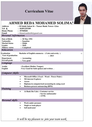 Curriculum Vitae 
AHMED REDA MOHAMED SOLIMAN 
Address : 10 Salah Salem St – Nasser Bank Tower- Giza 
Tel:  : 01091255309 
Home Phone : 35705820 
Email : Ahmed.maldini86@gmail.com 
Personal Information 
Date of Birth : 30 May 1992 
Nationality : Egyptian 
Marital Status : Single 
Gender : Male 
Military status : Completed 
Education 
Bachelor of English commerce ( Cairo university ) :: 
: 2013 
Graduation 
Year of graduation 
Department 
: Accounting 
Overall grade 
: Very good 
Language 
Arabic : Excellent (Mother Tongue). 
English :Very Good for both spoken and written . 
Computer Skills 
· Microsoft Office ( Excel – Word – Power Point ) 
· MS internet Explorer 
· Access 
· Diploma in computerized accounting by using excel 
· Business process outsourcing (BPO) 
Training 
· At Bank Du Caire : Customer service 
: Service ambassador 
: ATMs 
Personal skills 
· Work under pressure 
· Single or team player 
· Self motivated 
It will be my pleasure to join your team work 
