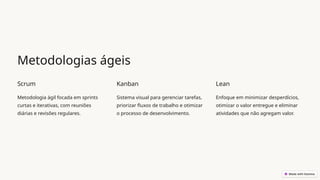 Metodologias ágeis
Scrum
Metodologia ágil focada em sprints
curtas e iterativas, com reuniões
diárias e revisões regulares.
Kanban
Sistema visual para gerenciar tarefas,
priorizar fluxos de trabalho e otimizar
o processo de desenvolvimento.
Lean
Enfoque em minimizar desperdícios,
otimizar o valor entregue e eliminar
atividades que não agregam valor.
 
