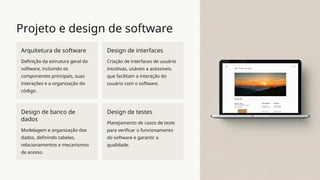 Projeto e design de software
Arquitetura de software
Definição da estrutura geral do
software, incluindo os
componentes principais, suas
interações e a organização do
código.
Design de interfaces
Criação de interfaces de usuário
intuitivas, usáveis e acessíveis,
que facilitam a interação do
usuário com o software.
Design de banco de
dados
Modelagem e organização dos
dados, definindo tabelas,
relacionamentos e mecanismos
de acesso.
Design de testes
Planejamento de casos de teste
para verificar o funcionamento
do software e garantir a
qualidade.
 