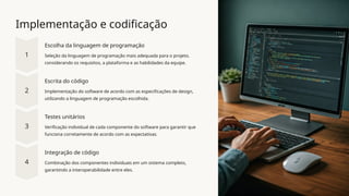 Implementação e codificação
Escolha da linguagem de programação
Seleção da linguagem de programação mais adequada para o projeto,
considerando os requisitos, a plataforma e as habilidades da equipe.
Escrita do código
Implementação do software de acordo com as especificações de design,
utilizando a linguagem de programação escolhida.
Testes unitários
Verificação individual de cada componente do software para garantir que
funciona corretamente de acordo com as expectativas.
Integração de código
Combinação dos componentes individuais em um sistema completo,
garantindo a interoperabilidade entre eles.
 
