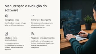 Manutenção e evolução do
software
Correção de erros
Identificação e resolução de bugs,
falhas ou defeitos no software.
Melhoria de desempenho
Otimização do software para maior
velocidade, eficiência e melhor
utilização de recursos.
Adição de novas
funcionalidades
Incorporação de novas
funcionalidades ou recursos ao
software, atendendo a novos
requisitos.
Adaptação a novos ambientes
Modificações no software para que
funcione em diferentes plataformas,
sistemas operacionais ou
navegadores.
 