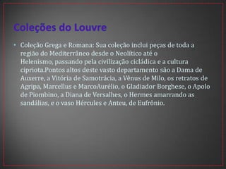 • Coleção Grega e Romana: Sua coleção inclui peças de toda a
região do Mediterrâneo desde o Neolítico até o
Helenismo, passando pela civilização cicládica e a cultura
cipriota.Pontos altos deste vasto departamento são a Dama de
Auxerre, a Vitória de Samotrácia, a Vênus de Milo, os retratos de
Agripa, Marcellus e MarcoAurélio, o Gladiador Borghese, o Apolo
de Piombino, a Diana de Versalhes, o Hermes amarrando as
sandálias, e o vaso Hércules e Anteu, de Eufrônio.
 