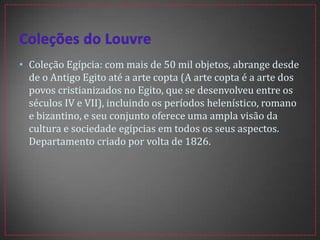 • Coleção Egípcia: com mais de 50 mil objetos, abrange desde
de o Antigo Egito até a arte copta (A arte copta é a arte dos
povos cristianizados no Egito, que se desenvolveu entre os
séculos IV e VII), incluindo os períodos helenístico, romano
e bizantino, e seu conjunto oferece uma ampla visão da
cultura e sociedade egípcias em todos os seus aspectos.
Departamento criado por volta de 1826.
 
