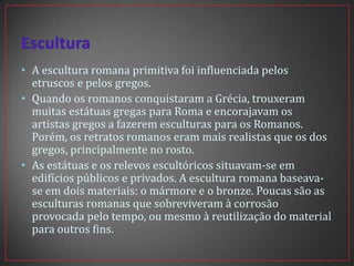• A escultura romana primitiva foi influenciada pelos
etruscos e pelos gregos.
• Quando os romanos conquistaram a Grécia, trouxeram
muitas estátuas gregas para Roma e encorajavam os
artistas gregos a fazerem esculturas para os Romanos.
Porém, os retratos romanos eram mais realistas que os dos
gregos, principalmente no rosto.
• As estátuas e os relevos escultóricos situavam-se em
edifícios públicos e privados. A escultura romana baseava-
se em dois materiais: o mármore e o bronze. Poucas são as
esculturas romanas que sobreviveram à corrosão
provocada pelo tempo, ou mesmo à reutilização do material
para outros fins.
 