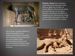 Rômulo e Remo foram deixados
ainda bebês pela mãe numa cesta
sobre as águas do rio Tibre, os
irmãos Rômulo e Remo foram salvos
por uma loba, que os encontrou
quando a cesta havia encalhado na
margem do rio. Sobreviveram, sendo
amamentados pela própria loba, até
que um pastor, Fáustulo, os achou.
Ele os criou, e quando adultos, os
gêmeos descobriram sua
origem, retornando à terra natal.
Nos arredores do local, fundaram
uma nova cidade, Roma.
Posteriormente, devido a um
desentendimento, Rômulo matou
Remo e se tornou o primeiro rei
de Roma.
 