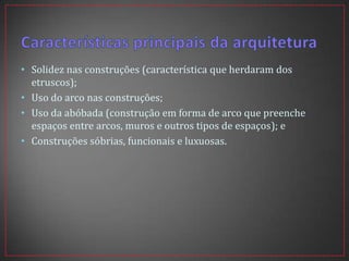• Solidez nas construções (característica que herdaram dos
etruscos);
• Uso do arco nas construções;
• Uso da abóbada (construção em forma de arco que preenche
espaços entre arcos, muros e outros tipos de espaços); e
• Construções sóbrias, funcionais e luxuosas.
 