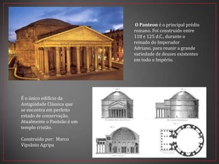 O Panteon é o principal prédio
romano. Foi construído entre
118 e 125 d.C., durante o
reinado do Imperador
Adriano, para reunir a grande
variedade de deuses existentes
em todo o Império.
É o único edifício da
Antigüidade Clássica que
se encontra em perfeito
estado de conservação.
Atualmente o Panteão é um
templo cristão.
Construído por: Marco
Vipsânio Agripa
 